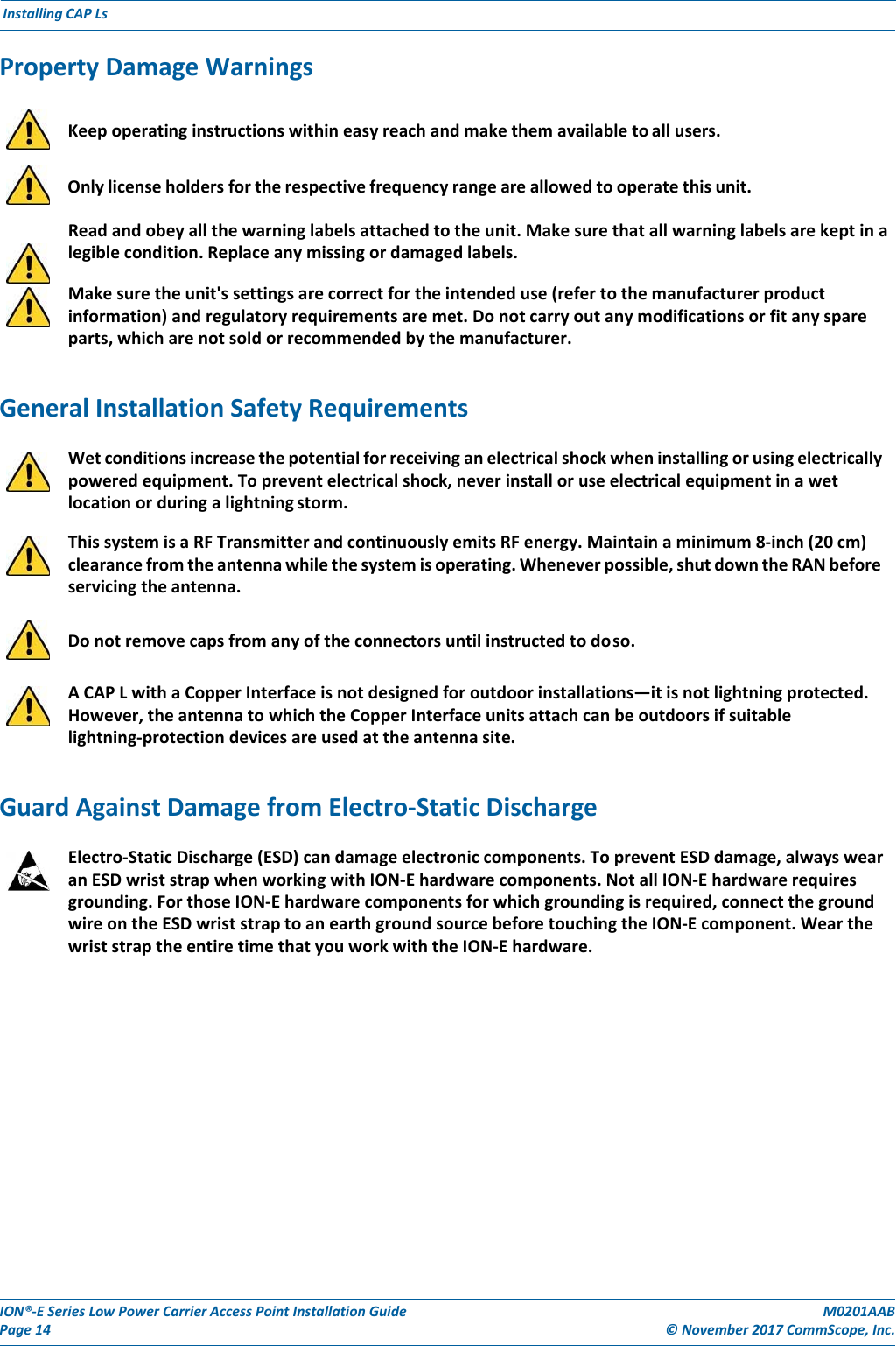 ION®‐ESeriesLowPowerCarrierAccessPointInstallationGuidePage14M0201AAB©November2017CommScope,Inc.InstallingCAPLsPropertyDamageWarnings    Keepoperatinginstructionswithineasyreachandmakethemavailabletoallusers.    Onlylicenseholdersfortherespectivefrequencyrangeareallowedtooperatethisunit.Readandobeyallthewarninglabelsattachedtotheunit.Makesurethatallwarninglabelsarekeptinalegiblecondition.Replaceanymissingordamagedlabels.Makesuretheunit&apos;ssettingsarecorrectfortheintendeduse(refertothemanufacturerproductinformation)andregulatoryrequirementsaremet.Donotcarryoutanymodificationsorfitanyspareparts,whicharenotsoldorrecommendedbythemanufacturer.GeneralInstallationSafetyRequirementsWetconditionsincreasethepotentialforreceivinganelectricalshockwheninstallingorusingelectricallypoweredequipment.Topreventelectricalshock,neverinstalloruseelectricalequipmentinawetlocationorduringalightningstorm.ThissystemisaRFTransmitterandcontinuouslyemitsRFenergy.Maintainaminimum8‐inch(20cm)clearancefromtheantennawhilethesystemisoperating.Wheneverpossible,shutdowntheRANbeforeservicingtheantenna.    Donotremovecapsfromanyoftheconnectorsuntilinstructedtodoso.ACAPLwithaCopperInterfaceisnotdesignedforoutdoorinstallations—itisnotlightningprotected.However,theantennatowhichtheCopperInterfaceunitsattachcanbeoutdoorsifsuitablelightning‐protectiondevicesareusedattheantennasite.GuardAgainstDamagefromElectro‐StaticDischargeElectro‐StaticDischarge(ESD)candamageelectroniccomponents.TopreventESDdamage,alwayswearanESDwriststrapwhenworkingwithION‐Ehardwarecomponents.NotallION‐Ehardwarerequiresgrounding.ForthoseION‐Ehardwarecomponentsforwhichgroundingisrequired,connectthegroundwireontheESDwriststraptoanearthgroundsourcebeforetouchingtheION‐Ecomponent.WearthewriststraptheentiretimethatyouworkwiththeION‐Ehardware.