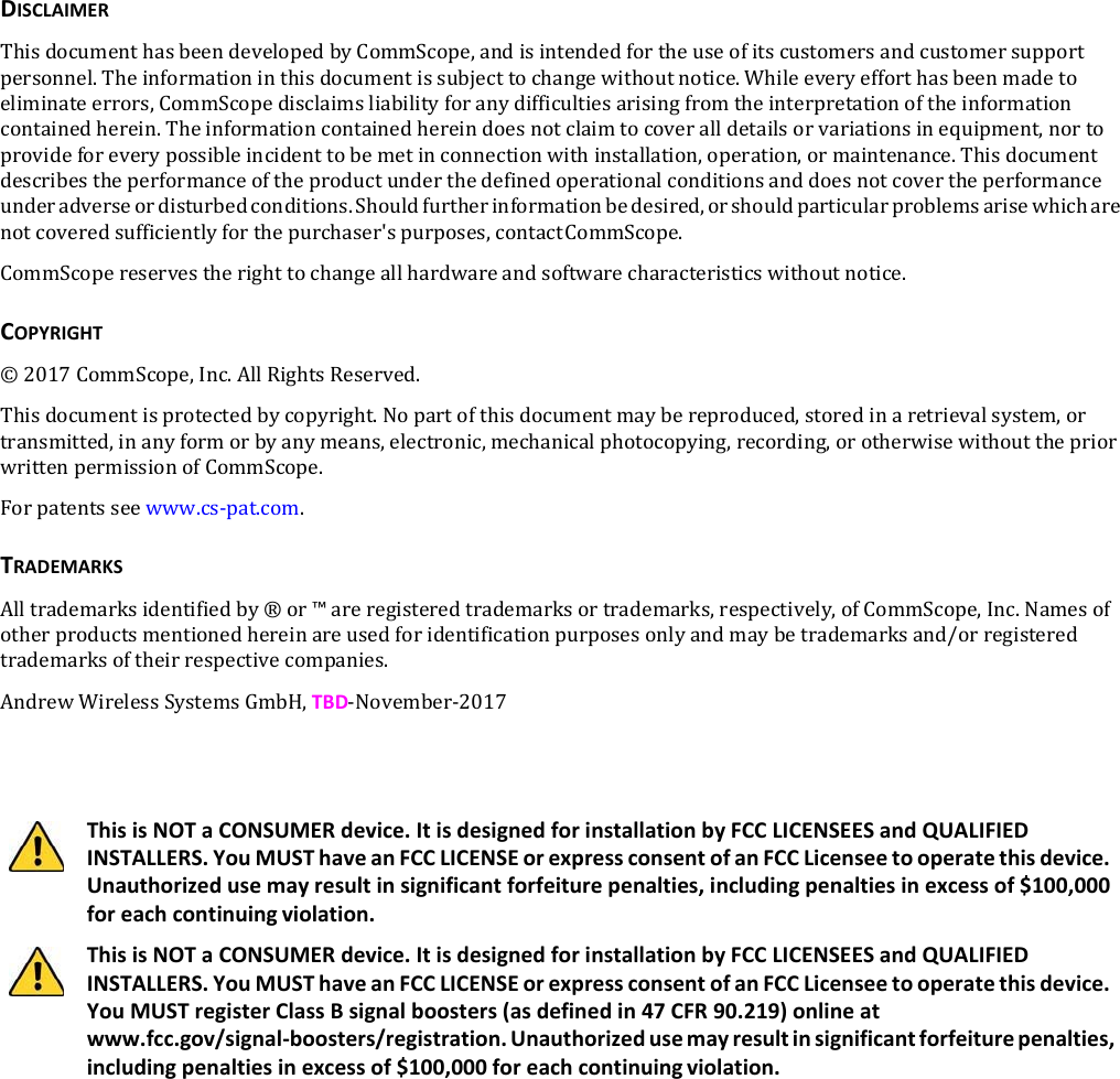 DISCLAIMERThisdocumenthasbeendevelopedbyCommScope,andisintendedfortheuseofitscustomersandcustomersupportpersonnel.Theinformationinthisdocumentissubjecttochangewithoutnotice.Whileeveryefforthasbeenmadetoeliminateerrors,CommScopedisclaimsliabilityforanydifficultiesarisingfromtheinterpretationoftheinformationcontainedherein.Theinformationcontainedhereindoesnotclaimtocoveralldetailsorvariationsinequipment,nortoprovideforeverypossibleincidenttobemetinconnectionwithinstallation,operation,ormaintenance.Thisdocumentdescribestheperformanceoftheproductunderthedefinedoperationalconditionsanddoesnotcovertheperformanceunderadverseordisturbedconditions.Shouldfurtherinformationbedesired,orshouldparticularproblemsarisewhicharenotcoveredsufficientlyforthepurchaser&apos;spurposes,contactCommScope.CommScopereservestherighttochangeallhardwareandsoftwarecharacteristicswithoutnotice.COPYRIGHT©2017CommScope,Inc.AllRightsReserved.Thisdocumentisprotectedbycopyright.Nopartofthisdocumentmaybereproduced,storedinaretrievalsystem,ortransmitted,inanyformorbyanymeans,electronic,mechanicalphotocopying,recording,orotherwisewithoutthepriorwrittenpermissionofCommScope.Forpatentsseewww.cs‐pat.com.TRADEMARKSAlltrademarksidentifiedby®or™areregisteredtrademarksortrademarks,respectively,ofCommScope,Inc.Namesofotherproductsmentionedhereinareusedforidentificationpurposesonlyandmaybetrademarksand/orregisteredtrademarksoftheirrespectivecompanies.AndrewWirelessSystemsGmbH,TBD‐November‐2017ThisisNOTaCONSUMERdevice.ItisdesignedforinstallationbyFCCLICENSEESandQUALIFIEDINSTALLERS.YouMUSThaveanFCCLICENSEorexpressconsentofanFCCLicenseetooperatethisdevice.Unauthorizedusemayresultinsignificantforfeiturepenalties,includingpenaltiesinexcessof$100,000foreachcontinuingviolation.ThisisNOTaCONSUMERdevice.ItisdesignedforinstallationbyFCCLICENSEESandQUALIFIEDINSTALLERS.YouMUSThaveanFCCLICENSEorexpressconsentofanFCCLicenseetooperatethisdevice.YouMUSTregisterClassBsignalboosters(asdefinedin47CFR90.219)onlineatwww.fcc.gov/signal‐boosters/registration.Unauthorizedusemayresultinsignificantforfeiturepenalties,includingpenaltiesinexcessof$100,000foreachcontinuingviolation.