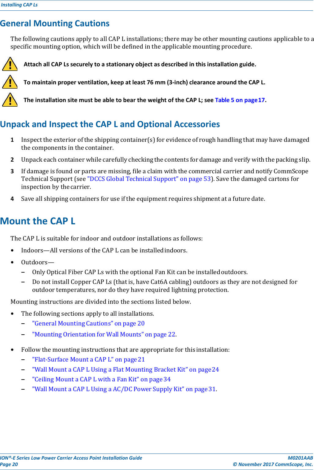 ION®‐ESeriesLowPowerCarrierAccessPointInstallationGuidePage20M0201AAB©November2017CommScope,Inc.InstallingCAPLsGeneralMountingCautionsThefollowingcautionsapplytoallCAPLinstallations;theremaybeothermountingcautionsapplicabletoaspecificmountingoption,whichwillbedefinedintheapplicablemountingprocedure.    AttachallCAPLssecurelytoastationaryobjectasdescribedinthisinstallationguide.    Tomaintainproperventilation,keepatleast76mm(3‐inch)clearancearoundtheCAPL.    TheinstallationsitemustbeabletobeartheweightoftheCAPL;seeTable5onpage17.UnpackandInspecttheCAPLandOptionalAccessories1 Inspecttheexterioroftheshippingcontainer(s)forevidenceofroughhandlingthatmayhavedamagedthecomponentsinthecontainer.2 Unpackeachcontainerwhilecarefullycheckingthecontentsfordamageandverifywiththepackingslip.3 Ifdamageisfoundorpartsaremissing,fileaclaimwiththecommercialcarrierandnotifyCommScopeTechnicalSupport(see&quot;DCCSGlobalTechnicalSupport”onpage53).Savethedamagedcartonsforinspectionbythecarrier.4 Saveallshippingcontainersforuseiftheequipmentrequiresshipmentatafuturedate.MounttheCAPLTheCAPLissuitableforindoorandoutdoorinstallationsasfollows:• Indoors—AllversionsoftheCAPLcanbeinstalledindoors.• Outdoors—– OnlyOpticalFiberCAPLswiththeoptionalFanKitcanbeinstalledoutdoors.– DonotinstallCopperCAPLs(thatis,haveCat6Acabling)outdoorsastheyarenotdesignedforoutdoortemperatures,nordotheyhaverequiredlightningprotection.Mountinginstructionsaredividedintothesectionslistedbelow.• Thefollowingsectionsapplytoallinstallations.– &quot;GeneralMountingCautions”onpage20– &quot;MountingOrientationforWallMounts”onpage22.• Followthemountinginstructionsthatareappropriateforthisinstallation:– &quot;Flat‐SurfaceMountaCAPL”onpage21– &quot;WallMountaCAPLUsingaFlatMountingBracketKit”onpage24– &quot;CeilingMountaCAPLwithaFanKit”onpage34– &quot;WallMountaCAPLUsingaAC/DCPowerSupplyKit”onpage31.