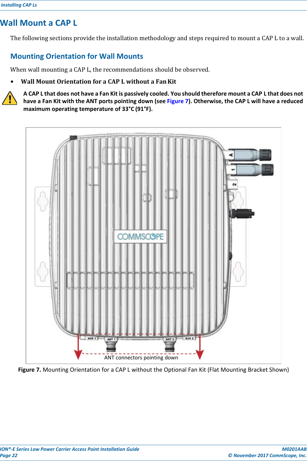 ION®‐ESeriesLowPowerCarrierAccessPointInstallationGuidePage22M0201AAB©November2017CommScope,Inc.InstallingCAPLsWallMountaCAPLThefollowingsectionsprovidetheinstallationmethodologyandstepsrequiredtomountaCAPLtoawall.MountingOrientationforWallMountsWhenwallmountingaCAPL,therecommendationsshouldbeobserved.• WallMountOrientationforaCAPLwithoutaFanKitACAPLthatdoesnothaveaFanKitispassivelycooled.YoushouldthereforemountaCAPLthatdoesnothaveaFanKitwiththeANTportspointingdown(seeFigure7).Otherwise,theCAPLwillhaveareducedmaximumoperatingtemperatureof33°C(91°F).Figure7.MountingOrientationforaCAPLwithouttheOptionalFanKit(FlatMountingBracketShown)ANTconnectorspointingdown