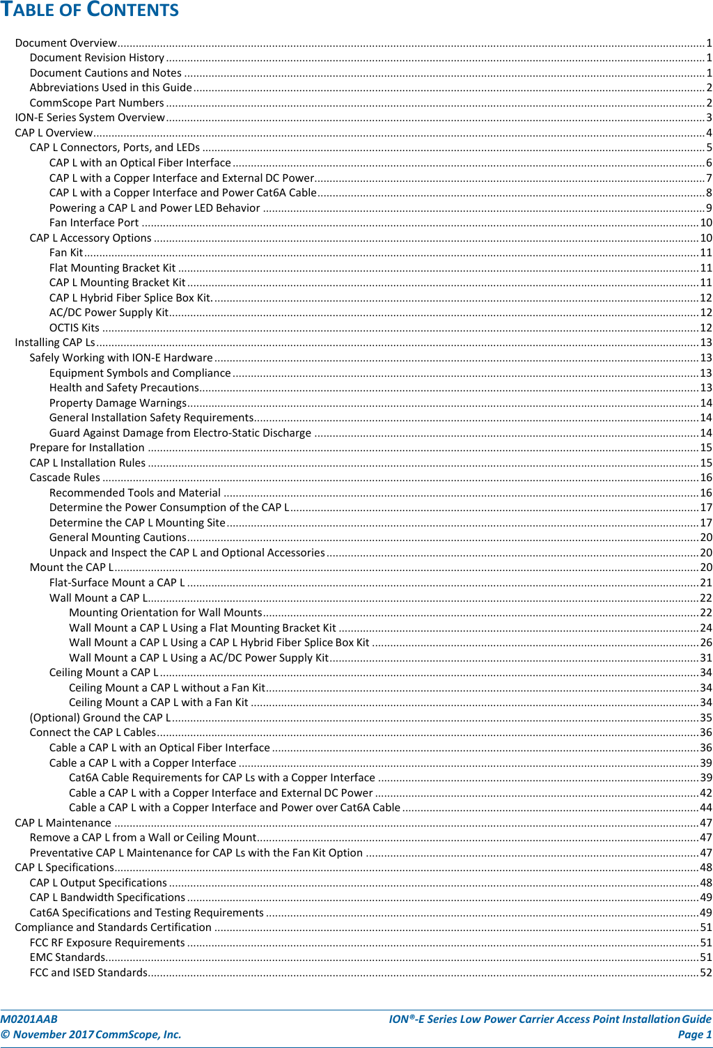 TABLEOFCONTENTSDocumentOverview .................................................................................................................................................................................................. 1DocumentRevisionHistory .................................................................................................................................................................................. 1DocumentCautionsandNotes ............................................................................................................................................................................ 1AbbreviationsUsedinthisGuide ......................................................................................................................................................................... 2CommScopePartNumbers .................................................................................................................................................................................. 2ION‐ESeriesSystemOverview .................................................................................................................................................................................. 3CAPLOverview .......................................................................................................................................................................................................... 4CAPLConnectors,Ports,andLEDs ...................................................................................................................................................................... 5CAPLwithanOpticalFiberInterface ............................................................................................................................................................ 6CAPLwithaCopperInterfaceandExternalDCPower ................................................................................................................................. 7CAPLwithaCopperInterfaceandPowerCat6ACable ................................................................................................................................ 8PoweringaCAPLandPowerLEDBehavior .................................................................................................................................................. 9FanInterfacePort ........................................................................................................................................................................................ 10CAPLAccessoryOptions .................................................................................................................................................................................... 10FanKit ........................................................................................................................................................................................................... 11FlatMountingBracketKit ............................................................................................................................................................................ 11CAPLMountingBracketKit ......................................................................................................................................................................... 11CAPLHybridFiberSpliceBoxKit. ................................................................................................................................................................ 12AC/DCPowerSupplyKit ............................................................................................................................................................................... 12OCTISKits ..................................................................................................................................................................................................... 12InstallingCAPLs ....................................................................................................................................................................................................... 13SafelyWorkingwithION‐EHardware ................................................................................................................................................................ 13EquipmentSymbolsandCompliance .......................................................................................................................................................... 13HealthandSafetyPrecautions..................................................................................................................................................................... 13PropertyDamageWarnings ......................................................................................................................................................................... 14GeneralInstallationSafetyRequirements................................................................................................................................................... 14GuardAgainstDamagefromElectro‐StaticDischarge ............................................................................................................................... 14PrepareforInstallation ...................................................................................................................................................................................... 15CAPLInstallationRules ...................................................................................................................................................................................... 15CascadeRules ..................................................................................................................................................................................................... 16RecommendedToolsandMaterial ............................................................................................................................................................. 16DeterminethePowerConsumptionoftheCAPL ....................................................................................................................................... 17DeterminetheCAPLMountingSite ............................................................................................................................................................ 17GeneralMountingCautions ......................................................................................................................................................................... 20UnpackandInspecttheCAPLandOptionalAccessories ........................................................................................................................... 20MounttheCAPL ................................................................................................................................................................................................. 20Flat‐SurfaceMountaCAPL ......................................................................................................................................................................... 21WallMountaCAPL ...................................................................................................................................................................................... 22MountingOrientationforWallMounts ................................................................................................................................................ 22WallMountaCAPLUsingaFlatMountingBracketKit ....................................................................................................................... 24WallMountaCAPLUsingaCAPLHybridFiberSpliceBoxKit ............................................................................................................ 26WallMountaCAPLUsingaAC/DCPowerSupplyKit .......................................................................................................................... 31CeilingMountaCAPL .................................................................................................................................................................................. 34CeilingMountaCAPLwithoutaFanKit ............................................................................................................................................... 34CeilingMountaCAPLwithaFanKit .................................................................................................................................................... 34(Optional)GroundtheCAPL .............................................................................................................................................................................. 35ConnecttheCAPLCables ................................................................................................................................................................................... 36CableaCAPLwithanOpticalFiberInterface ............................................................................................................................................. 36CableaCAPLwithaCopperInterface ........................................................................................................................................................ 39Cat6ACableRequirementsforCAPLswithaCopperInterface .......................................................................................................... 39CableaCAPLwithaCopperInterfaceandExternalDCPower ........................................................................................................... 42CableaCAPLwithaCopperInterfaceandPoweroverCat6ACable .................................................................................................. 44CAPLMaintenance ................................................................................................................................................................................................. 47RemoveaCAPLfromaWallorCeilingMount .................................................................................................................................................. 47PreventativeCAPLMaintenanceforCAPLswiththeFanKitOption .............................................................................................................. 47CAPLSpecifications ................................................................................................................................................................................................. 48CAPLOutputSpecifications ............................................................................................................................................................................... 48CAPLBandwidthSpecifications ......................................................................................................................................................................... 49Cat6ASpecificationsandTestingRequirements ............................................................................................................................................... 49ComplianceandStandardsCertification ................................................................................................................................................................ 51FCCRFExposureRequirements ......................................................................................................................................................................... 51EMCStandards.................................................................................................................................................................................................... 51FCCandISEDStandards ...................................................................................................................................................................................... 52M0201AABION®‐ESeriesLowPowerCarrierAccessPointInstallationGuide©November2017CommScope,Inc.Page1