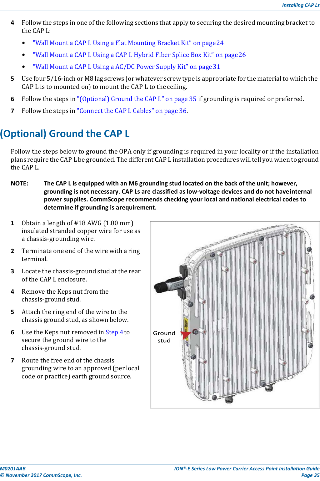 M0201AAB©November2017CommScope,Inc.ION®‐ESeriesLowPowerCarrierAccessPointInstallationGuidePage35InstallingCAPLs4 FollowthestepsinoneofthefollowingsectionsthatapplytosecuringthedesiredmountingbrackettotheCAPL:• &quot;WallMountaCAPLUsingaFlatMountingBracketKit”onpage24• &quot;WallMountaCAPLUsingaCAPLHybridFiberSpliceBoxKit”onpage26• &quot;WallMountaCAPLUsingaAC/DCPowerSupplyKit”onpage315 Usefour5/16‐inchorM8lagscrews(orwhateverscrewtypeisappropriateforthematerialtowhichtheCAPListomountedon)tomounttheCAPLtotheceiling.6 Followthestepsin&quot;(Optional)GroundtheCAPL”onpage35ifgroundingisrequiredorpreferred.7 Followthestepsin&quot;ConnecttheCAPLCables”onpage36.(Optional)GroundtheCAPLFollowthestepsbelowtogroundtheOPAonlyifgroundingisrequiredinyourlocalityoriftheinstallationplansrequiretheCAPLbegrounded.ThedifferentCAPLinstallationprocedureswilltellyouwhentogroundtheCAPL.NOTE:TheCAPLisequippedwithanM6groundingstudlocatedonthebackoftheunit;however,groundingisnotnecessary.CAPLsareclassifiedaslow‐voltagedevicesanddonothaveinternalpowersupplies.CommScoperecommendscheckingyourlocalandnationalelectricalcodestodetermineifgroundingisarequirement.1 Obtainalengthof#18AWG(1.00mm)insulatedstrandedcopperwireforuseasachassis‐groundingwire.2 Terminateoneendofthewirewitharingterminal.3 Locatethechassis‐groundstudattherearoftheCAPLenclosure.4 RemovetheKepsnutfromthechassis‐groundstud.5 Attachtheringendofthewiretothechassisgroundstud,asshownbelow.6 UsetheKepsnutremovedinStep4tosecurethegroundwiretothechassis‐groundstud.7 Routethefreeendofthechassisgroundingwiretoanapproved(perlocalcodeorpractice)earthgroundsource.