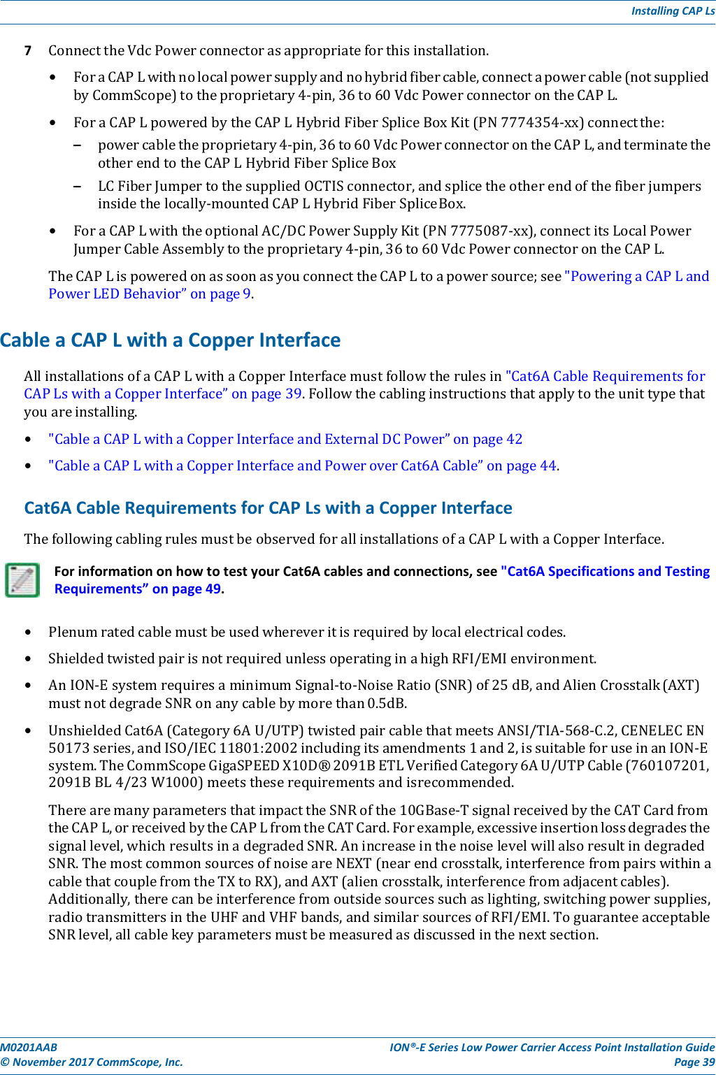 M0201AAB©November2017CommScope,Inc.ION®‐ESeriesLowPowerCarrierAccessPointInstallationGuidePage39InstallingCAPLs7 ConnecttheVdcPowerconnectorasappropriateforthisinstallation.• ForaCAPLwithnolocalpowersupplyandnohybridfibercable,connectapowercable(notsuppliedbyCommScope)totheproprietary4‐pin,36to60VdcPowerconnectorontheCAPL.• ForaCAPLpoweredbytheCAPLHybridFiberSpliceBoxKit(PN7774354‐xx)connectthe:– powercabletheproprietary4‐pin,36to60VdcPowerconnectorontheCAPL,andterminatetheotherendtotheCAPLHybridFiberSpliceBox– LCFiberJumpertothesuppliedOCTISconnector,andsplicetheotherendofthefiberjumpersinsidethelocally‐mountedCAPLHybridFiberSpliceBox.• ForaCAPLwiththeoptionalAC/DCPowerSupplyKit(PN7775087‐xx),connectitsLocalPowerJumperCableAssemblytotheproprietary4‐pin,36to60VdcPowerconnectorontheCAPL.TheCAPLispoweredonassoonasyouconnecttheCAPLtoapowersource;see&quot;PoweringaCAPLandPowerLEDBehavior”onpage9.CableaCAPLwithaCopperInterfaceAllinstallationsofaCAPLwithaCopperInterfacemustfollowtherulesin&quot;Cat6ACableRequirementsforCAPLswithaCopperInterface”onpage39.Followthecablinginstructionsthatapplytotheunittypethatyouareinstalling.• &quot;CableaCAPLwithaCopperInterfaceandExternalDCPower”onpage42• &quot;CableaCAPLwithaCopperInterfaceandPoweroverCat6ACable”onpage44.Cat6ACableRequirementsforCAPLswithaCopperInterfaceThefollowingcablingrulesmustbeobservedforallinstallationsofaCAPLwithaCopperInterface.ForinformationonhowtotestyourCat6Acablesandconnections,see&quot;Cat6ASpecificationsandTestingRequirements”onpage49.• Plenumratedcablemustbeusedwhereveritisrequiredbylocalelectricalcodes.• ShieldedtwistedpairisnotrequiredunlessoperatinginahighRFI/EMIenvironment.• AnION‐EsystemrequiresaminimumSignal‐to‐NoiseRatio(SNR)of25dB,andAlienCrosstalk(AXT)mustnotdegradeSNRonanycablebymorethan0.5dB.• UnshieldedCat6A(Category6AU/UTP)twistedpaircablethatmeetsANSI/TIA‐568‐C.2,CENELECEN50173series,andISO/IEC11801:2002includingitsamendments1and2,issuitableforuseinanION‐Esystem.TheCommScopeGigaSPEEDX10D®2091BETLVerifiedCategory6AU/UTPCable(760107201,2091BBL4/23W1000)meetstheserequirementsandisrecommended.TherearemanyparametersthatimpacttheSNRofthe10GBase‐TsignalreceivedbytheCATCardfromtheCAPL,orreceivedbytheCAPLfromtheCATCard.Forexample,excessiveinsertionlossdegradesthesignallevel,whichresultsinadegradedSNR.AnincreaseinthenoiselevelwillalsoresultindegradedSNR.ThemostcommonsourcesofnoiseareNEXT(nearendcrosstalk,interferencefrompairswithinacablethatcouplefromtheTXtoRX),andAXT(aliencrosstalk,interferencefromadjacentcables).Additionally,therecanbeinterferencefromoutsidesourcessuchaslighting,switchingpowersupplies,radiotransmittersintheUHFandVHFbands,andsimilarsourcesofRFI/EMI.ToguaranteeacceptableSNRlevel,allcablekeyparametersmustbemeasuredasdiscussedinthenextsection.