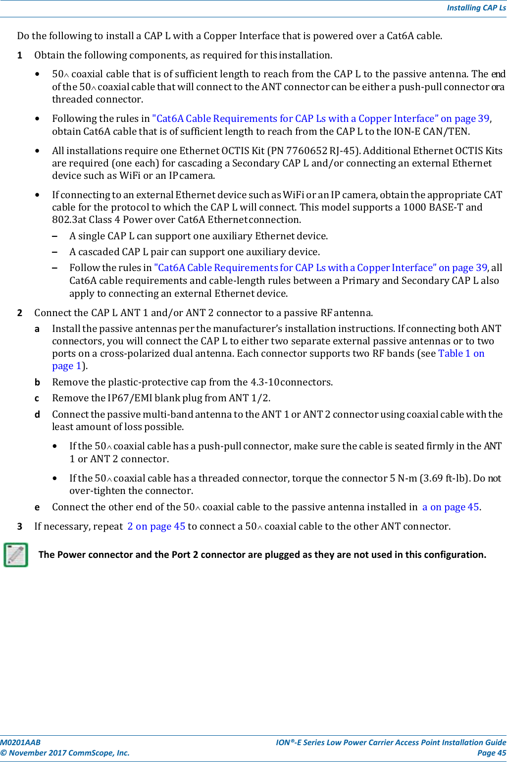 M0201AAB©November2017CommScope,Inc.ION®‐ESeriesLowPowerCarrierAccessPointInstallationGuidePage45InstallingCAPLsDothefollowingtoinstallaCAPLwithaCopperInterfacethatispoweredoveraCat6Acable.1 Obtainthefollowingcomponents,asrequiredforthisinstallation.• 50 coaxialcablethatisofsufficientlengthtoreachfromtheCAPLtothepassiveantenna.Theendofthe50 coaxialcablethatwillconnecttotheANTconnectorcanbeeitherapush‐pullconnectororathreadedconnector.• Followingtherulesin&quot;Cat6ACableRequirementsforCAPLswithaCopperInterface”onpage39,obtainCat6AcablethatisofsufficientlengthtoreachfromtheCAPLtotheION‐ECAN/TEN.• AllinstallationsrequireoneEthernetOCTISKit(PN7760652RJ‐45).AdditionalEthernetOCTISKitsarerequired(oneeach)forcascadingaSecondaryCAPLand/orconnectinganexternalEthernetdevicesuchasWiFioranIPcamera.• IfconnectingtoanexternalEthernetdevicesuchasWiFioranIPcamera,obtaintheappropriateCATcablefortheprotocoltowhichtheCAPLwillconnect.Thismodelsupportsa1000BASE‐Tand802.3atClass4PoweroverCat6AEthernetconnection.– AsingleCAPLcansupportoneauxiliaryEthernetdevice.– AcascadedCAPLpaircansupportoneauxiliarydevice.– Followtherulesin&quot;Cat6ACableRequirementsforCAPLswithaCopperInterface”onpage39,allCat6Acablerequirementsandcable‐lengthrulesbetweenaPrimaryandSecondaryCAPLalsoapplytoconnectinganexternalEthernetdevice.2 ConnecttheCAPLANT1and/orANT2connectortoapassiveRFantenna.a Installthepassiveantennasperthemanufacturer’sinstallationinstructions.IfconnectingbothANTconnectors,youwillconnecttheCAPLtoeithertwoseparateexternalpassiveantennasortotwoportsonacross‐polarizeddualantenna.EachconnectorsupportstwoRFbands(seeTable1onpage1).b Removetheplastic‐protectivecapfromthe4.3‐10connectors.c RemovetheIP67/EMIblankplugfromANT1/2.d Connectthepassivemulti‐bandantennatotheANT1orANT2connectorusingcoaxialcablewiththeleastamountoflosspossible.• Ifthe50 coaxialcablehasapush‐pullconnector,makesurethecableisseatedfirmlyintheANT1orANT2connector.• Ifthe50 coaxialcablehasathreadedconnector,torquetheconnector5N‐m(3.69ft‐lb).Donotover‐tightentheconnector.e Connecttheotherendofthe50 coaxialcabletothepassiveantennainstalledinaonpage45.3 Ifnecessary,repeat2onpage45toconnecta50 coaxialcabletotheotherANTconnector.ThePowerconnectorandthePort2connectorarepluggedastheyarenotusedinthisconfiguration.