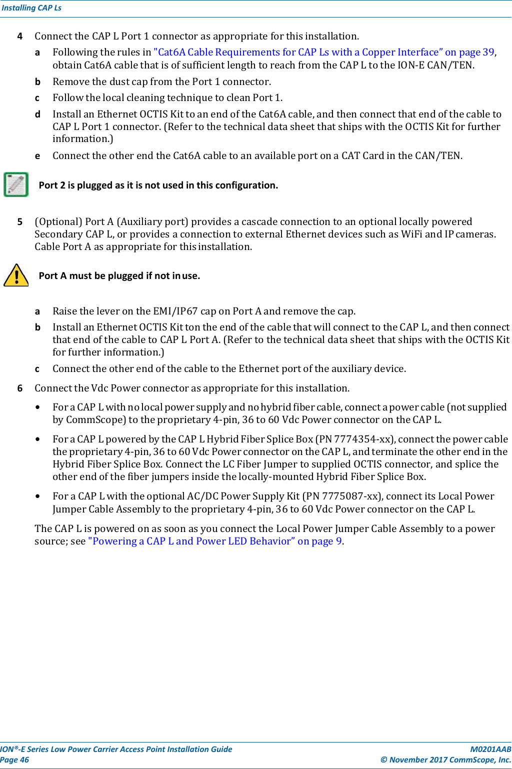 ION®‐ESeriesLowPowerCarrierAccessPointInstallationGuidePage46M0201AAB©November2017CommScope,Inc.InstallingCAPLs4 ConnecttheCAPLPort1connectorasappropriateforthisinstallation.a Followingtherulesin&quot;Cat6ACableRequirementsforCAPLswithaCopperInterface”onpage39,obtainCat6AcablethatisofsufficientlengthtoreachfromtheCAPLtotheION‐ECAN/TEN.b RemovethedustcapfromthePort1connector.c FollowthelocalcleaningtechniquetocleanPort1.d InstallanEthernetOCTISKittoanendoftheCat6Acable,andthenconnectthatendofthecabletoCAPLPort1connector.(RefertothetechnicaldatasheetthatshipswiththeOCTISKitforfurtherinformation.)e ConnecttheotherendtheCat6AcabletoanavailableportonaCATCardintheCAN/TEN.    Port2ispluggedasitisnotusedinthisconfiguration.5 (Optional)PortA(Auxiliaryport)providesacascadeconnectiontoanoptionallocallypoweredSecondaryCAPL,orprovidesaconnectiontoexternalEthernetdevicessuchasWiFiandIPcameras.CablePortAasappropriateforthisinstallation.    PortAmustbepluggedifnotinuse.a RaisetheleverontheEMI/IP67caponPortAandremovethecap.b InstallanEthernetOCTISKittontheendofthecablethatwillconnecttotheCAPL,andthenconnectthatendofthecabletoCAPLPortA.(RefertothetechnicaldatasheetthatshipswiththeOCTISKitforfurtherinformation.)c ConnecttheotherendofthecabletotheEthernetportoftheauxiliarydevice.6 ConnecttheVdcPowerconnectorasappropriateforthisinstallation.• ForaCAPLwithnolocalpowersupplyandnohybridfibercable,connectapowercable(notsuppliedbyCommScope)totheproprietary4‐pin,36to60VdcPowerconnectorontheCAPL.• ForaCAPLpoweredbytheCAPLHybridFiberSpliceBox(PN7774354‐xx),connectthepowercabletheproprietary4‐pin,36to60VdcPowerconnectorontheCAPL,andterminatetheotherendintheHybridFiberSpliceBox.ConnecttheLCFiberJumpertosuppliedOCTISconnector,andsplicetheotherendofthefiberjumpersinsidethelocally‐mountedHybridFiberSpliceBox.• ForaCAPLwiththeoptionalAC/DCPowerSupplyKit(PN7775087‐xx),connectitsLocalPowerJumperCableAssemblytotheproprietary4‐pin,36to60VdcPowerconnectorontheCAPL.TheCAPLispoweredonassoonasyouconnecttheLocalPowerJumperCableAssemblytoapowersource;see&quot;PoweringaCAPLandPowerLEDBehavior”onpage9.