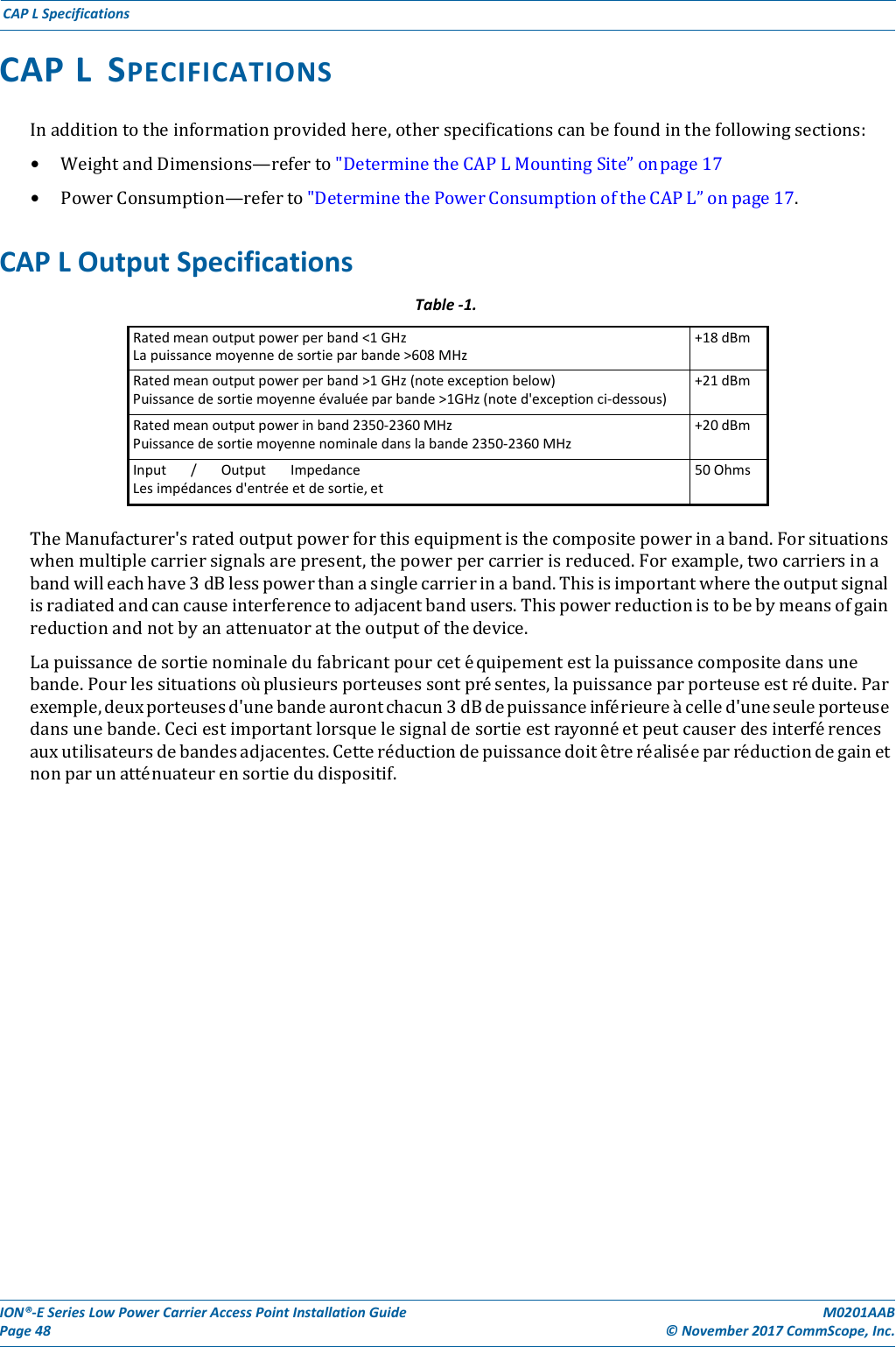 ION®‐ESeriesLowPowerCarrierAccessPointInstallationGuidePage48M0201AAB©November2017CommScope,Inc.CAPLSpecificationsCAPLSPECIFICATIONSInadditiontotheinformationprovidedhere,otherspecificationscanbefoundinthefollowingsections:• WeightandDimensions—referto&quot;DeterminetheCAPLMountingSite”onpage17• PowerConsumption—referto&quot;DeterminethePowerConsumptionoftheCAPL”onpage17.CAPLOutputSpecificationsTable‐1.Ratedmeanoutputpowerperband&lt;1GHzLapuissancemoyennedesortieparbande&gt;608MHz+18dBmRatedmeanoutputpowerperband&gt;1GHz(noteexceptionbelow)Puissancedesortiemoyenneévaluéeparbande&gt;1GHz(noted&apos;exceptionci‐dessous)+21dBmRatedmeanoutputpowerinband2350‐2360MHzPuissancedesortiemoyennenominaledanslabande2350‐2360MHz+20dBmInput/OutputImpedanceLesimpédancesd&apos;entréeetdesortie,et50OhmsTheManufacturer&apos;sratedoutputpowerforthisequipmentisthecompositepowerinaband.Forsituationswhenmultiplecarriersignalsarepresent,thepowerpercarrierisreduced.Forexample,twocarriersinabandwilleachhave3dBlesspowerthanasinglecarrierinaband.Thisisimportantwheretheoutputsignalisradiatedandcancauseinterferencetoadjacentbandusers.Thispowerreductionistobebymeansofgainreductionandnotbyanattenuatorattheoutputofthedevice.Lapuissancedesortienominaledufabricantpourcetéquipementestlapuissancecompositedansunebande.Pourlessituationsoùplusieursporteusessontprésentes,lapuissanceparporteuseestréduite.Parexemple,deuxporteusesd&apos;unebandeaurontchacun3dBdepuissanceinfér i e u r e àcelled&apos;uneseuleporteusedansunebande.Ceciestimportantlorsquelesignaldesortieestrayonnéetpeutcauserdesinterférencesauxutilisateursdebandesadjacentes.Cetteréductiondepuissancedoitêt r e r éalis ée p a r réductiondegainetnonparunatténuateurensortiedudispositif.