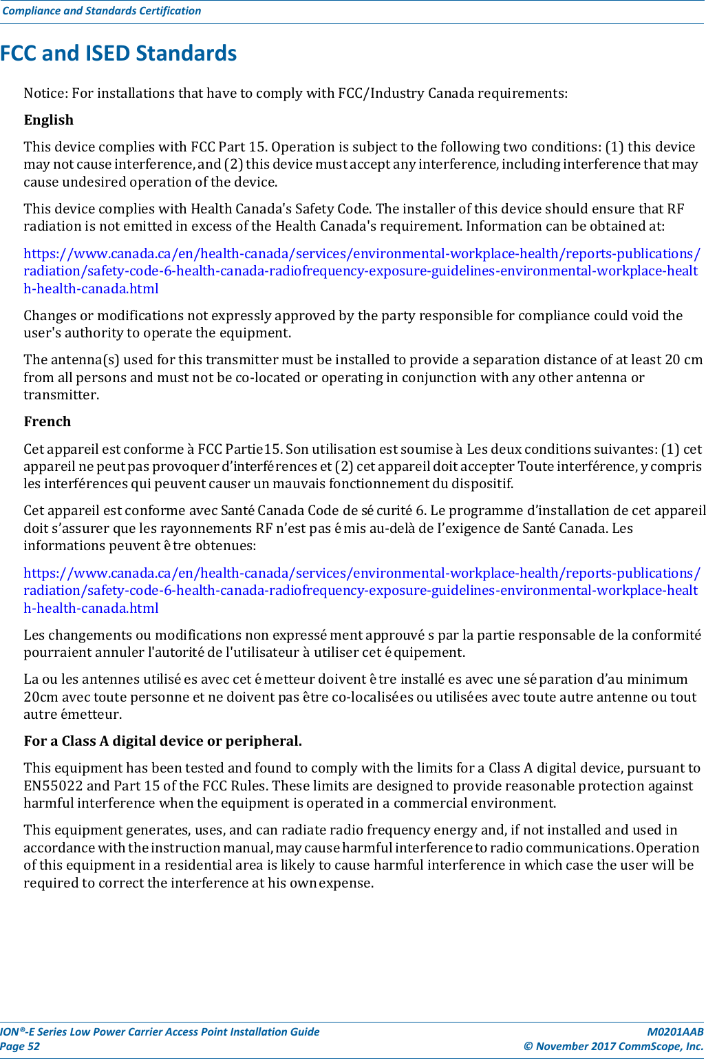 ION®‐ESeriesLowPowerCarrierAccessPointInstallationGuidePage52M0201AAB©November2017CommScope,Inc.ComplianceandStandardsCertificationFCCandISEDStandardsNotice:ForinstallationsthathavetocomplywithFCC/IndustryCanadarequirements:EnglishThisdevicecomplieswithFCCPart15.Operationissubjecttothefollowingtwoconditions:(1)thisdevicemaynotcauseinterference,and(2)thisdevicemustacceptanyinterference,includinginterferencethatmaycauseundesiredoperationofthedevice.ThisdevicecomplieswithHealthCanada&apos;sSafetyCode.TheinstallerofthisdeviceshouldensurethatRFradiationisnotemittedinexcessoftheHealthCanada&apos;srequirement.Informationcanbeobtainedat:https://www.canada.ca/en/health‐canada/services/environmental‐workplace‐health/reports‐publications/radiation/safety‐code‐6‐health‐canada‐radiofrequency‐exposure‐guidelines‐environmental‐workplace‐health‐health‐canada.htmlChangesormodificationsnotexpresslyapprovedbythepartyresponsibleforcompliancecouldvoidtheuser&apos;sauthoritytooperatetheequipment.Theantenna(s)usedforthistransmittermustbeinstalledtoprovideaseparationdistanceofatleast20cmfromallpersonsandmustnotbeco‐locatedoroperatinginconjunctionwithanyotherantennaortransmitter.FrenchCetappareilestconformeàFCCPartie15.SonutilisationestsoumiseàLesdeuxconditionssuivantes:(1)cetappareilnepeutpasprovoquerd’interférenceset(2)cetappareildoitaccepterTouteinterférence,ycomprislesinterférencesquipeuventcauserunmauvaisfonctionnementdudispositif.CetappareilestconformeavecSantéCanadaCodedesécurité6.Leprogrammed’installationdecetappareildoits’assurerquelesrayonnementsRFn’estpasémisau‐delàdeI’exigencedeSantéCanada.Lesinformationspeuventêtreobtenues:https://www.canada.ca/en/health‐canada/services/environmental‐workplace‐health/reports‐publications/radiation/safety‐code‐6‐health‐canada‐radiofrequency‐exposure‐guidelines‐environmental‐workplace‐health‐health‐canada.htmlLeschangementsoumodificationsnonexpressémentapprouvésparlapartieresponsabledelaconformitépourraientannulerl&apos;autoritédel&apos;utilisateuràutilisercetéquipement.Laoulesantennesutiliséesaveccetémetteurdoiventêtreinstalléesavecuneséparationd’auminimum20cmavectoutepersonneetnedoiventpasêtreco‐localisée s o u  ut il i séesavectouteautreantenneoutoutautreém e t t e u r . ForaClassAdigitaldeviceorperipheral.ThisequipmenthasbeentestedandfoundtocomplywiththelimitsforaClassAdigitaldevice,pursuanttoEN55022andPart15oftheFCCRules.Theselimitsaredesignedtoprovidereasonableprotectionagainstharmfulinterferencewhentheequipmentisoperatedinacommercialenvironment.Thisequipmentgenerates,uses,andcanradiateradiofrequencyenergyand,ifnotinstalledandusedinaccordancewiththeinstructionmanual,maycauseharmfulinterferencetoradiocommunications.Operationofthisequipmentinaresidentialareaislikelytocauseharmfulinterferenceinwhichcasetheuserwillberequiredtocorrecttheinterferenceathisownexpense.