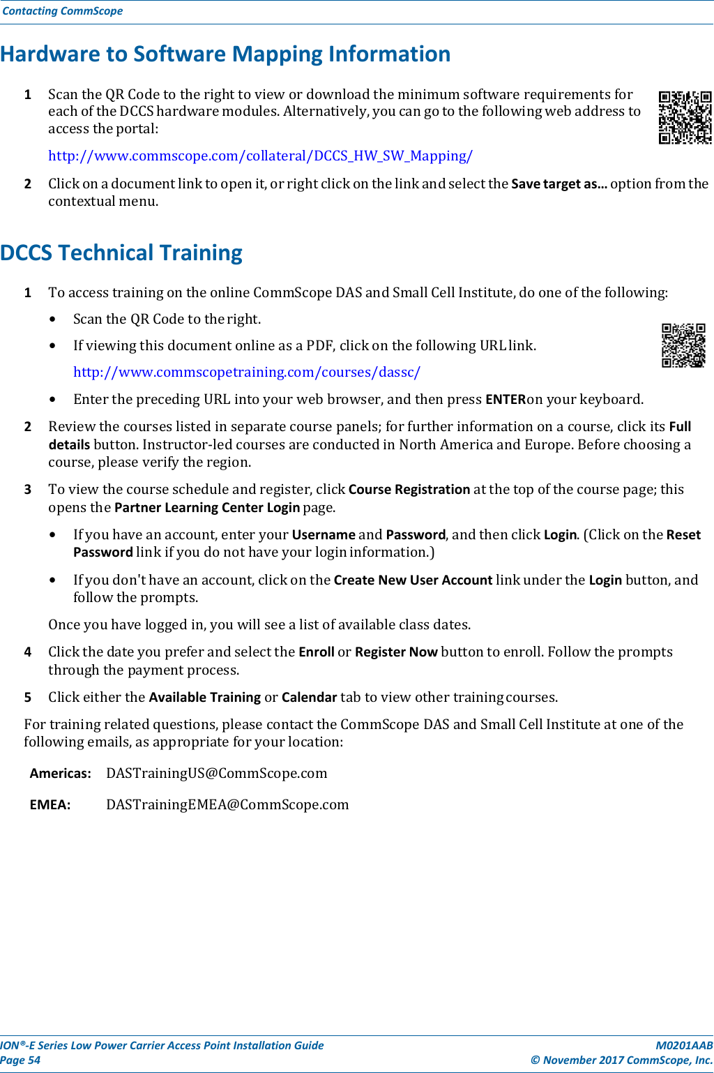 ION®‐ESeriesLowPowerCarrierAccessPointInstallationGuidePage54M0201AAB©November2017CommScope,Inc.ContactingCommScopeHardwaretoSoftwareMappingInformation1 ScantheQRCodetotherighttoviewordownloadtheminimumsoftwarerequirementsforeachoftheDCCShardwaremodules.Alternatively,youcangotothefollowingwebaddresstoaccesstheportal:http://www.commscope.com/collateral/DCCS_HW_SW_Mapping/2 Clickonadocumentlinktoopenit,orrightclickonthelinkandselecttheSavetargetas…optionfromthecontextualmenu.DCCSTechnicalTraining1 ToaccesstrainingontheonlineCommScopeDASandSmallCellInstitute,dooneofthefollowing:• ScantheQRCodetotheright.• IfviewingthisdocumentonlineasaPDF,clickonthefollowingURLlink.http://www.commscopetraining.com/courses/dassc/• EntertheprecedingURLintoyourwebbrowser,andthenpressENTERonyourkeyboard.2 Reviewthecourseslistedinseparatecoursepanels;forfurtherinformationonacourse,clickitsFulldetailsbutton.Instructor‐ledcoursesareconductedinNorthAmericaandEurope.Beforechoosingacourse,pleaseverifytheregion.3 Toviewthecoursescheduleandregister,clickCourseRegistrationatthetopofthecoursepage;thisopensthePartnerLearningCenterLoginpage.• Ifyouhaveanaccount,enteryourUsernameandPassword,andthenclickLogin.(ClickontheResetPasswordlinkifyoudonothaveyourlogininformation.)• Ifyoudon&apos;thaveanaccount,clickontheCreateNewUserAccountlinkundertheLoginbutton,andfollowtheprompts.Onceyouhaveloggedin,youwillseealistofavailableclassdates.4 ClickthedateyoupreferandselecttheEnrollorRegisterNowbuttontoenroll.Followthepromptsthroughthepaymentprocess.5 ClickeithertheAvailableTrainingorCalendartabtoviewothertrainingcourses.Fortrainingrelatedquestions,pleasecontacttheCommScopeDASandSmallCellInstituteatoneofthefollowingemails,asappropriateforyourlocation:Americas:DASTrainingUS@CommScope.comEMEA:DASTrainingEMEA@CommScope.com
