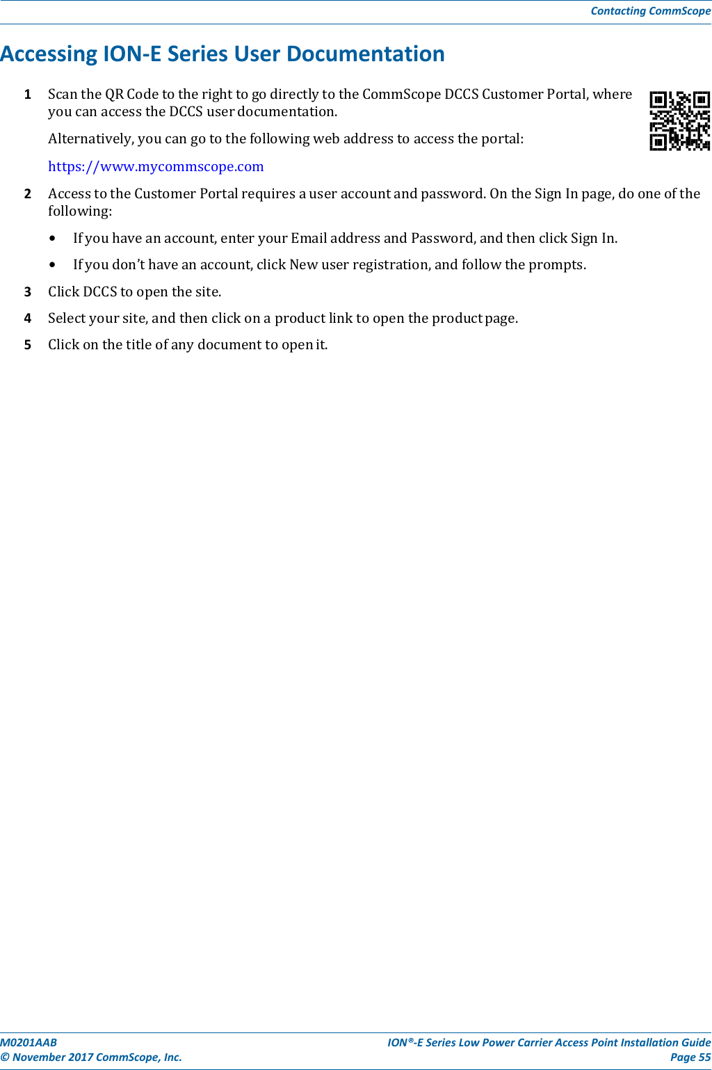 M0201AAB©November2017CommScope,Inc.ION®‐ESeriesLowPowerCarrierAccessPointInstallationGuidePage55ContactingCommScopeAccessingION‐ESeriesUserDocumentation1 ScantheQRCodetotherighttogodirectlytotheCommScopeDCCSCustomerPortal,whereyoucanaccesstheDCCSuserdocumentation.Alternatively,youcangotothefollowingwebaddresstoaccesstheportal:https://www.mycommscope.com2 AccesstotheCustomerPortalrequiresauseraccountandpassword.OntheSignInpage,dooneofthefollowing:• Ifyouhaveanaccount,enteryourEmailaddressandPassword,andthenclickSignIn.• Ifyoudon’thaveanaccount,clickNewuserregistration,andfollowtheprompts.3 ClickDCCStoopenthesite.4 Selectyoursite,andthenclickonaproductlinktoopentheproductpage.5 Clickonthetitleofanydocumenttoopenit.