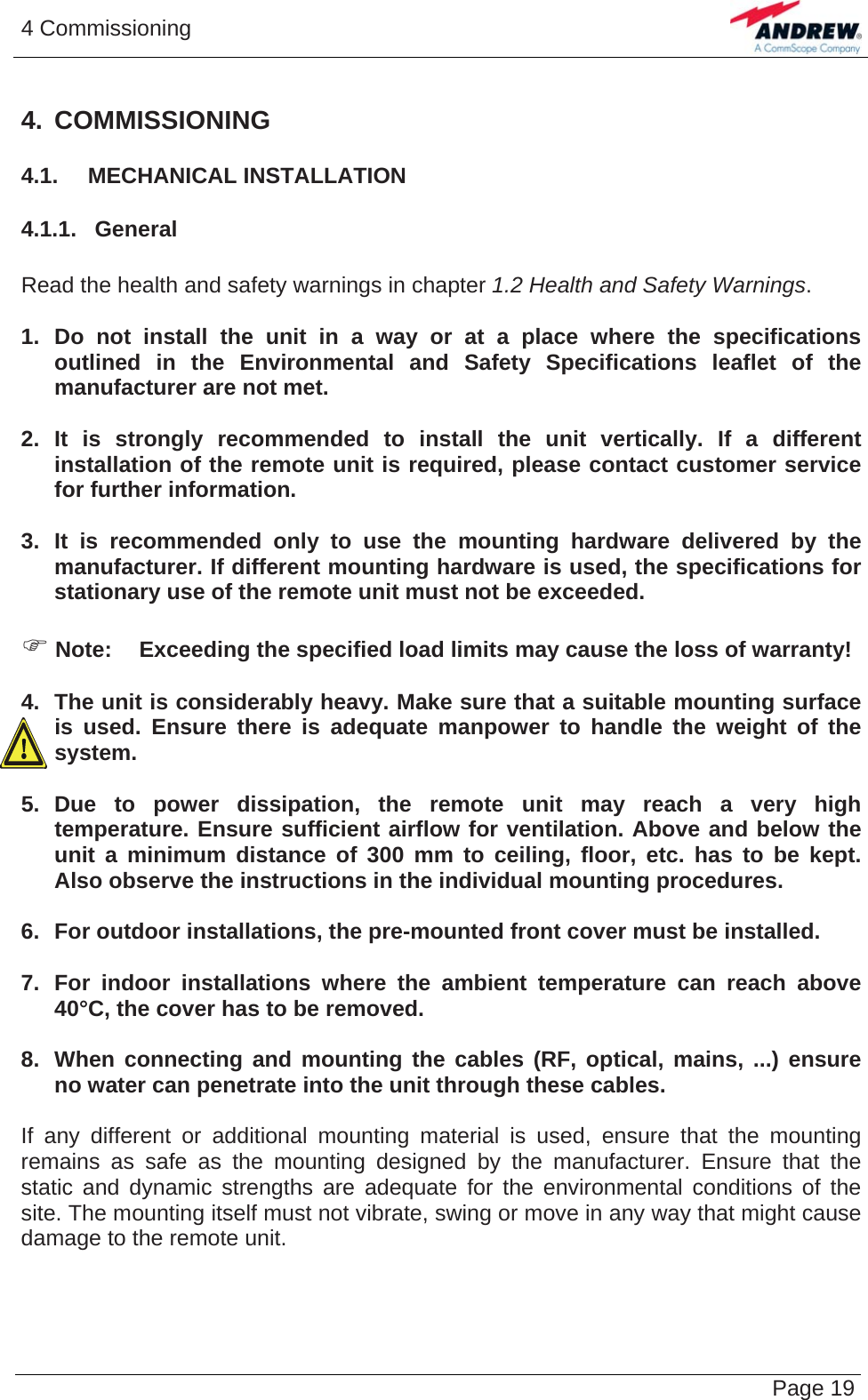 4 Commissioning   Page 194. COMMISSIONING 4.1.  MECHANICAL INSTALLATION 4.1.1.  General  Read the health and safety warnings in chapter 1.2 Health and Safety Warnings.  1. Do not install the unit in a way or at a place where the specifications outlined in the Environmental and Safety Specifications leaflet of the manufacturer are not met.  2. It is strongly recommended to install the unit vertically. If a different installation of the remote unit is required, please contact customer service for further information.  3. It is recommended only to use the mounting hardware delivered by the manufacturer. If different mounting hardware is used, the specifications for stationary use of the remote unit must not be exceeded.  ) Note:  Exceeding the specified load limits may cause the loss of warranty!  4.  The unit is considerably heavy. Make sure that a suitable mounting surface is used. Ensure there is adequate manpower to handle the weight of the system.  5. Due to power dissipation, the remote unit may reach a very high temperature. Ensure sufficient airflow for ventilation. Above and below the unit a minimum distance of 300 mm to ceiling, floor, etc. has to be kept. Also observe the instructions in the individual mounting procedures.  6.  For outdoor installations, the pre-mounted front cover must be installed.  7.  For indoor installations where the ambient temperature can reach above 40°C, the cover has to be removed.  8.  When connecting and mounting the cables (RF, optical, mains, ...) ensure no water can penetrate into the unit through these cables.  If any different or additional mounting material is used, ensure that the mounting remains as safe as the mounting designed by the manufacturer. Ensure that the static and dynamic strengths are adequate for the environmental conditions of the site. The mounting itself must not vibrate, swing or move in any way that might cause damage to the remote unit.   