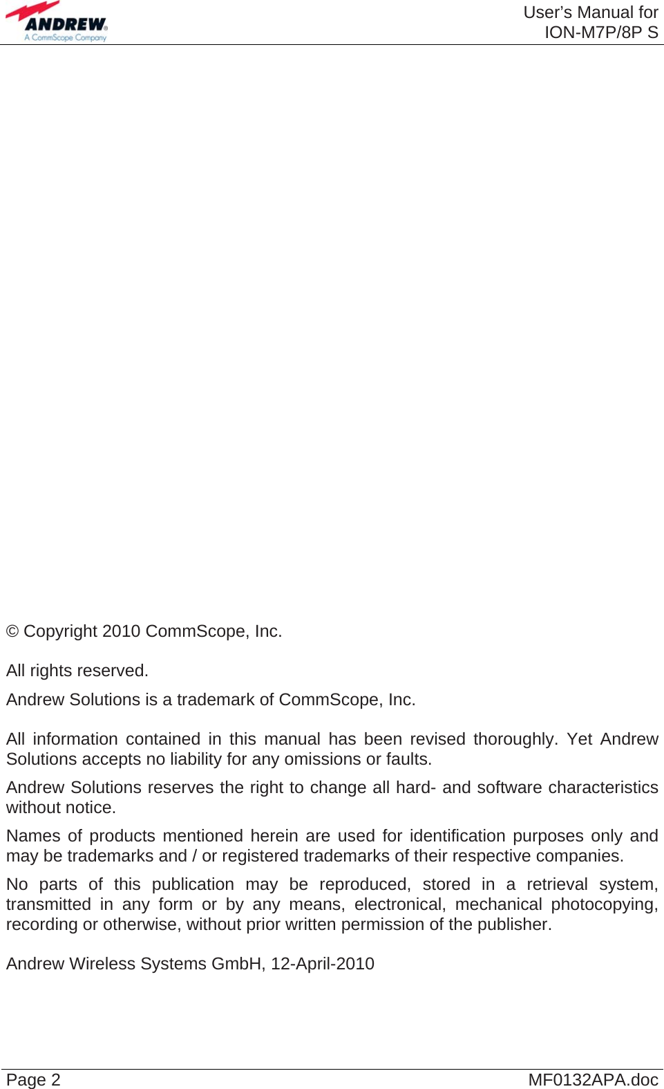  User’s Manual forION-M7P/8P S Page 2  MF0132APA.doc                             © Copyright 2010 CommScope, Inc.  All rights reserved. Andrew Solutions is a trademark of CommScope, Inc.  All information contained in this manual has been revised thoroughly. Yet Andrew Solutions accepts no liability for any omissions or faults. Andrew Solutions reserves the right to change all hard- and software characteristics without notice. Names of products mentioned herein are used for identification purposes only and may be trademarks and / or registered trademarks of their respective companies. No parts of this publication may be reproduced, stored in a retrieval system, transmitted in any form or by any means, electronical, mechanical photocopying, recording or otherwise, without prior written permission of the publisher.  Andrew Wireless Systems GmbH, 12-April-2010  