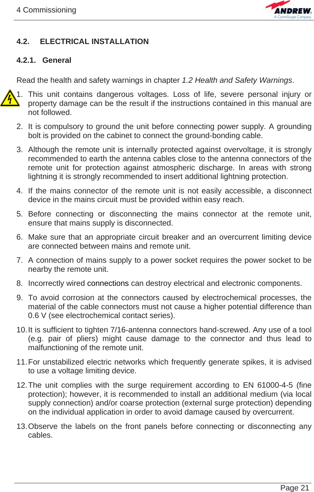 4 Commissioning   Page 214.2.  ELECTRICAL INSTALLATION 4.2.1.  General  Read the health and safety warnings in chapter 1.2 Health and Safety Warnings. 1. This unit contains dangerous voltages. Loss of life, severe personal injury or property damage can be the result if the instructions contained in this manual are not followed. 2.  It is compulsory to ground the unit before connecting power supply. A grounding bolt is provided on the cabinet to connect the ground-bonding cable. 3.  Although the remote unit is internally protected against overvoltage, it is strongly recommended to earth the antenna cables close to the antenna connectors of the remote unit for protection against atmospheric discharge. In areas with strong lightning it is strongly recommended to insert additional lightning protection. 4.  If the mains connector of the remote unit is not easily accessible, a disconnect device in the mains circuit must be provided within easy reach. 5. Before connecting or disconnecting the mains connector at the remote unit, ensure that mains supply is disconnected. 6.  Make sure that an appropriate circuit breaker and an overcurrent limiting device are connected between mains and remote unit. 7.  A connection of mains supply to a power socket requires the power socket to be nearby the remote unit. 8. Incorrectly wired connections can destroy electrical and electronic components. 9.  To avoid corrosion at the connectors caused by electrochemical processes, the material of the cable connectors must not cause a higher potential difference than 0.6 V (see electrochemical contact series). 10. It is sufficient to tighten 7/16-antenna connectors hand-screwed. Any use of a tool (e.g. pair of pliers) might cause damage to the connector and thus lead to malfunctioning of the remote unit. 11. For unstabilized electric networks which frequently generate spikes, it is advised to use a voltage limiting device.  12. The unit complies with the surge requirement according to EN 61000-4-5 (fine protection); however, it is recommended to install an additional medium (via local supply connection) and/or coarse protection (external surge protection) depending on the individual application in order to avoid damage caused by overcurrent. 13. Observe the labels on the front panels before connecting or disconnecting any cables.   