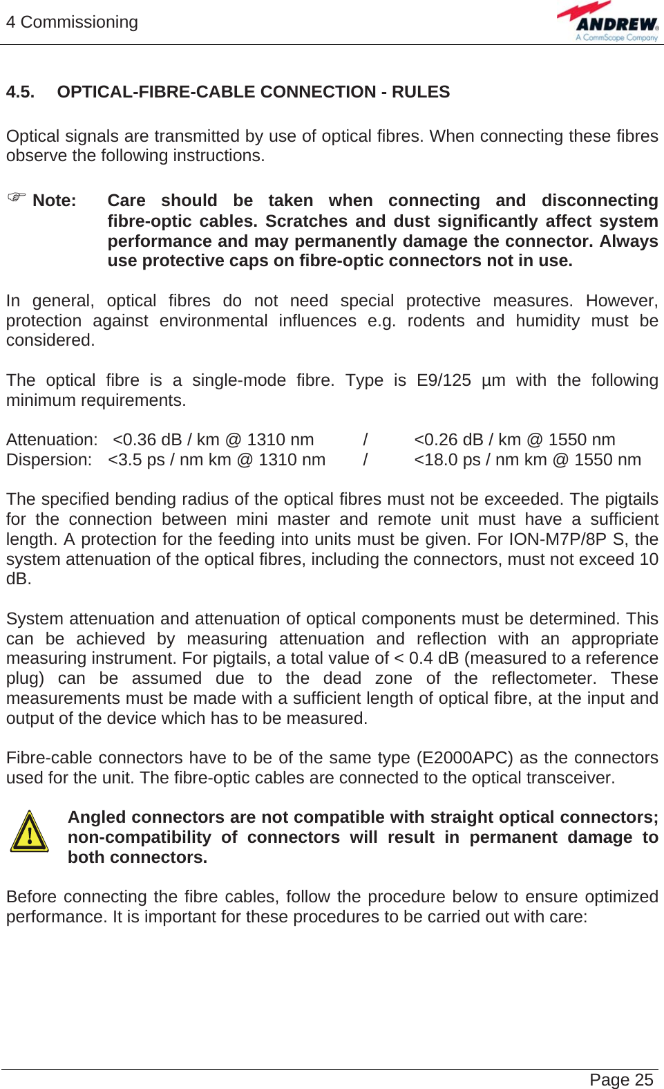 4 Commissioning   Page 254.5.  OPTICAL-FIBRE-CABLE CONNECTION - RULES  Optical signals are transmitted by use of optical fibres. When connecting these fibres observe the following instructions.   ) Note:  Care should be taken when connecting and disconnecting fibre-optic cables. Scratches and dust significantly affect system performance and may permanently damage the connector. Always use protective caps on fibre-optic connectors not in use.  In general, optical fibres do not need special protective measures. However, protection against environmental influences e.g. rodents and humidity must be considered.  The optical fibre is a single-mode fibre. Type is E9/125 µm with the following minimum requirements.  Attenuation:   &lt;0.36 dB / km @ 1310 nm  /  &lt;0.26 dB / km @ 1550 nm Dispersion:  &lt;3.5 ps / nm km @ 1310 nm  /  &lt;18.0 ps / nm km @ 1550 nm  The specified bending radius of the optical fibres must not be exceeded. The pigtails for the connection between mini master and remote unit must have a sufficient length. A protection for the feeding into units must be given. For ION-M7P/8P S, the system attenuation of the optical fibres, including the connectors, must not exceed 10 dB.  System attenuation and attenuation of optical components must be determined. This can be achieved by measuring attenuation and reflection with an appropriate measuring instrument. For pigtails, a total value of &lt; 0.4 dB (measured to a reference plug) can be assumed due to the dead zone of the reflectometer. These measurements must be made with a sufficient length of optical fibre, at the input and output of the device which has to be measured.  Fibre-cable connectors have to be of the same type (E2000APC) as the connectors used for the unit. The fibre-optic cables are connected to the optical transceiver.  Angled connectors are not compatible with straight optical connectors; non-compatibility of connectors will result in permanent damage to both connectors.  Before connecting the fibre cables, follow the procedure below to ensure optimized performance. It is important for these procedures to be carried out with care:  