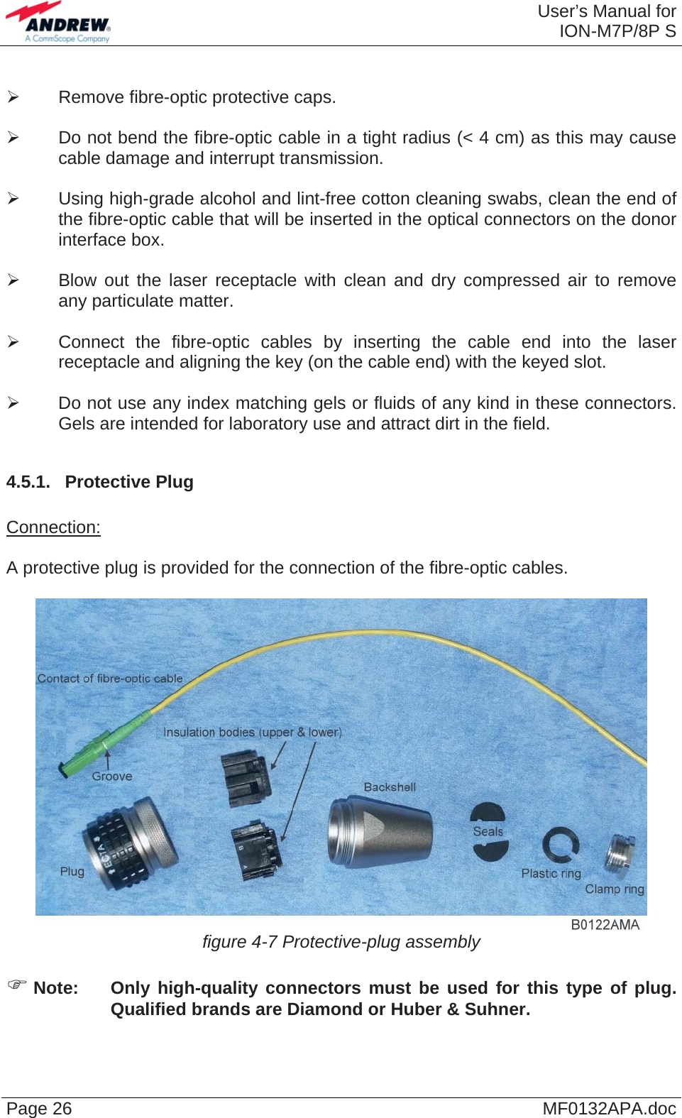 User’s Manual forION-M7P/8P S Page 26  MF0132APA.doc ¾  Remove fibre-optic protective caps.  ¾  Do not bend the fibre-optic cable in a tight radius (&lt; 4 cm) as this may cause cable damage and interrupt transmission.  ¾  Using high-grade alcohol and lint-free cotton cleaning swabs, clean the end of the fibre-optic cable that will be inserted in the optical connectors on the donor interface box.  ¾  Blow out the laser receptacle with clean and dry compressed air to remove any particulate matter.  ¾  Connect the fibre-optic cables by inserting the cable end into the laser receptacle and aligning the key (on the cable end) with the keyed slot.  ¾  Do not use any index matching gels or fluids of any kind in these connectors. Gels are intended for laboratory use and attract dirt in the field.  4.5.1.  Protective Plug  Connection:  A protective plug is provided for the connection of the fibre-optic cables.   figure 4-7 Protective-plug assembly  ) Note:  Only high-quality connectors must be used for this type of plug. Qualified brands are Diamond or Huber &amp; Suhner.  