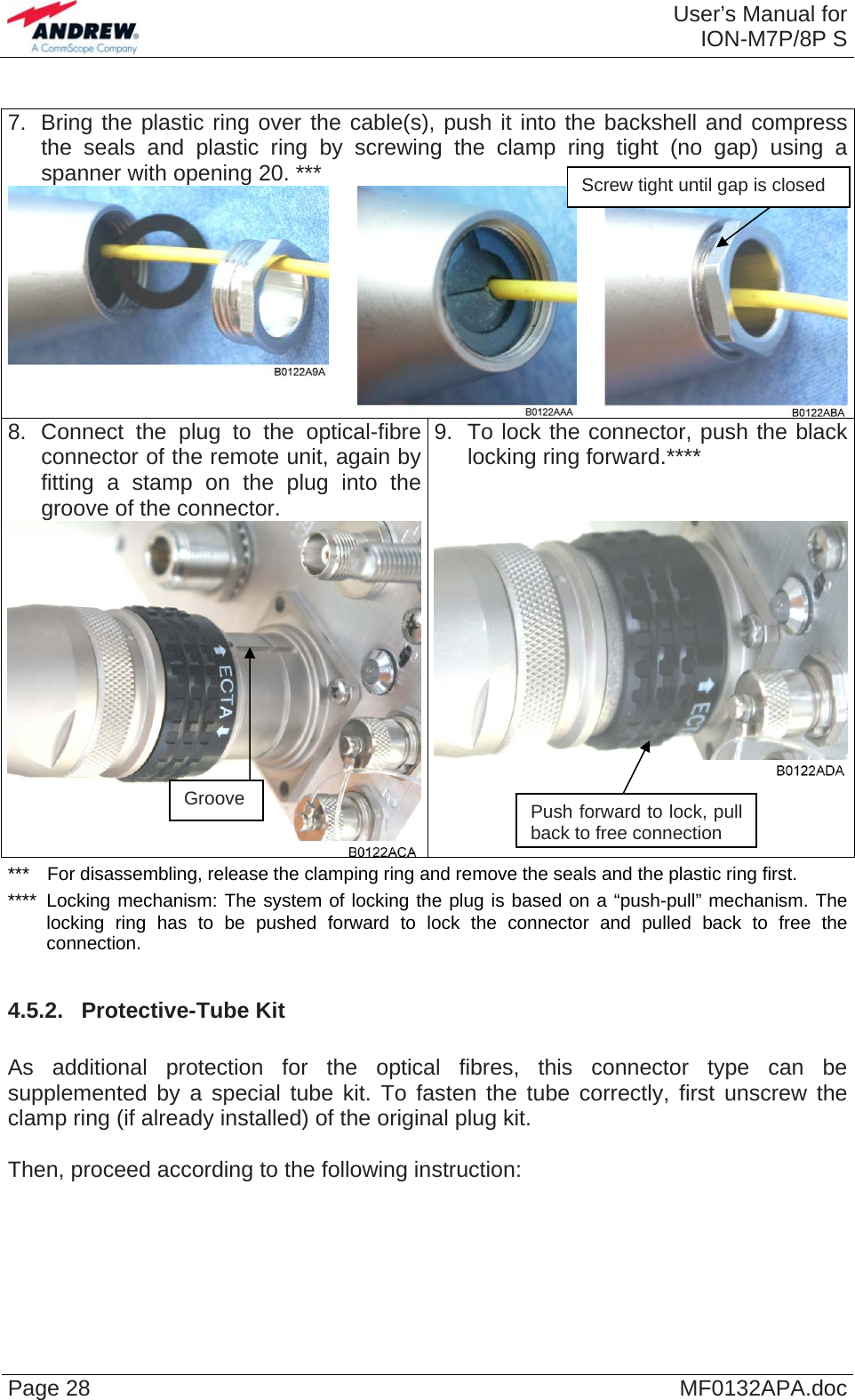  User’s Manual forION-M7P/8P S Page 28  MF0132APA.doc 7.  Bring the plastic ring over the cable(s), push it into the backshell and compress the seals and plastic ring by screwing the clamp ring tight (no gap) using a spanner with opening 20. ***   8. Connect the plug to the optical-fibre connector of the remote unit, again by fitting a stamp on the plug into the groove of the connector.  9.  To lock the connector, push the black locking ring forward.****  Screw tight until gap is closed  ***  For disassembling, release the clamping ring and remove the seals and the plastic ring first. ****  Locking mechanism: The system of locking the plug is based on a “push-pull” mechanism. The locking ring has to be pushed forward to lock the connector and pulled back to free the connection.  4.5.2.  Protective-Tube Kit  As additional protection for the optical fibres, this connector type can be supplemented by a special tube kit. To fasten the tube correctly, first unscrew the clamp ring (if already installed) of the original plug kit.   Then, proceed according to the following instruction:  Groove  Push forward to lock, pull back to free connection 