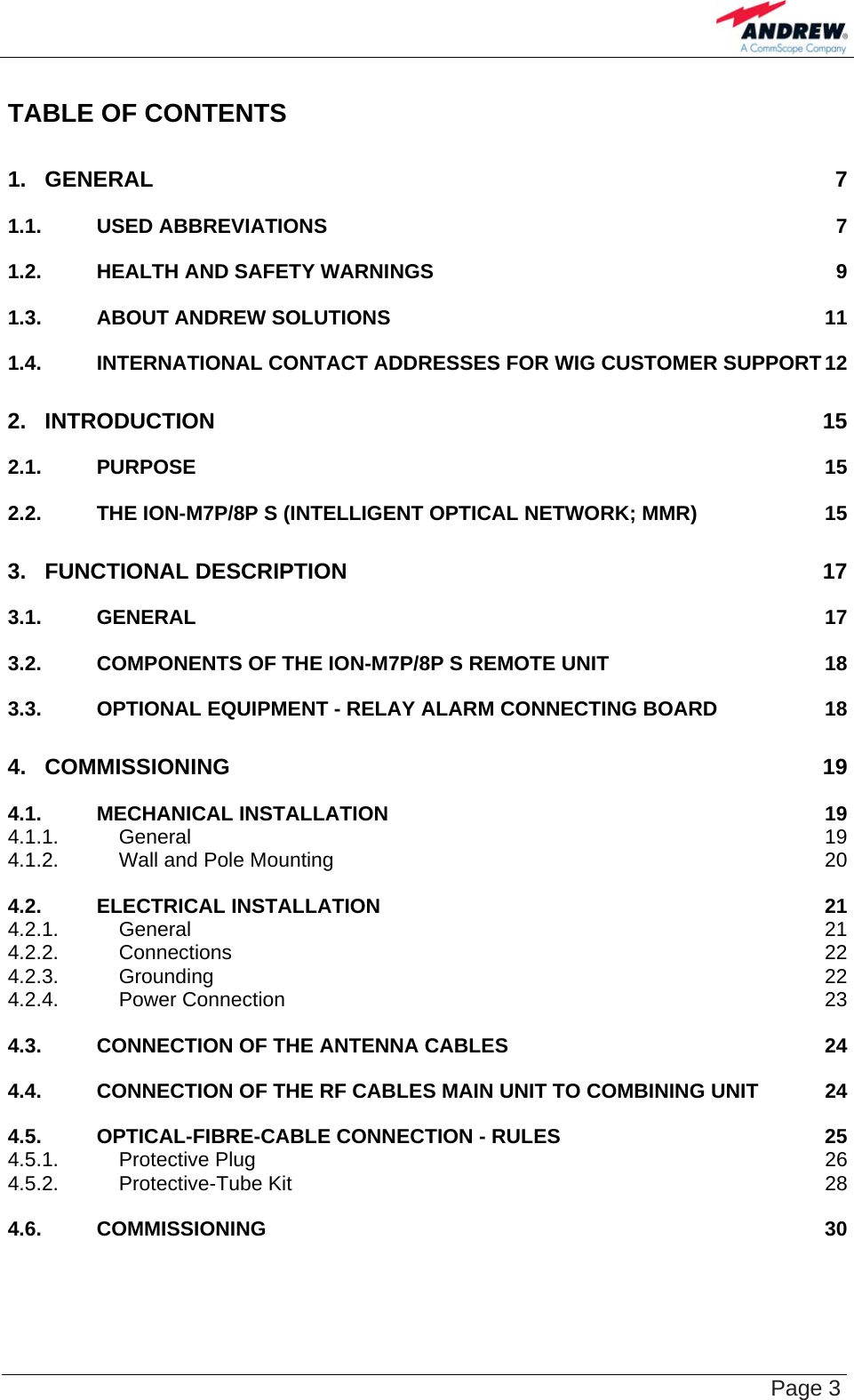    Page 3 TABLE OF CONTENTS 1. GENERAL 7 1.1. USED ABBREVIATIONS  7 1.2. HEALTH AND SAFETY WARNINGS  9 1.3. ABOUT ANDREW SOLUTIONS  11 1.4. INTERNATIONAL CONTACT ADDRESSES FOR WIG CUSTOMER SUPPORT 12 2. INTRODUCTION 15 2.1. PURPOSE 15 2.2. THE ION-M7P/8P S (INTELLIGENT OPTICAL NETWORK; MMR)  15 3. FUNCTIONAL DESCRIPTION  17 3.1. GENERAL 17 3.2. COMPONENTS OF THE ION-M7P/8P S REMOTE UNIT  18 3.3. OPTIONAL EQUIPMENT - RELAY ALARM CONNECTING BOARD  18 4. COMMISSIONING 19 4.1. MECHANICAL INSTALLATION  19 4.1.1. General 19 4.1.2. Wall and Pole Mounting  20 4.2. ELECTRICAL INSTALLATION  21 4.2.1. General 21 4.2.2. Connections 22 4.2.3. Grounding 22 4.2.4. Power Connection  23 4.3. CONNECTION OF THE ANTENNA CABLES  24 4.4. CONNECTION OF THE RF CABLES MAIN UNIT TO COMBINING UNIT  24 4.5. OPTICAL-FIBRE-CABLE CONNECTION - RULES  25 4.5.1. Protective Plug  26 4.5.2. Protective-Tube Kit  28 4.6. COMMISSIONING 30 