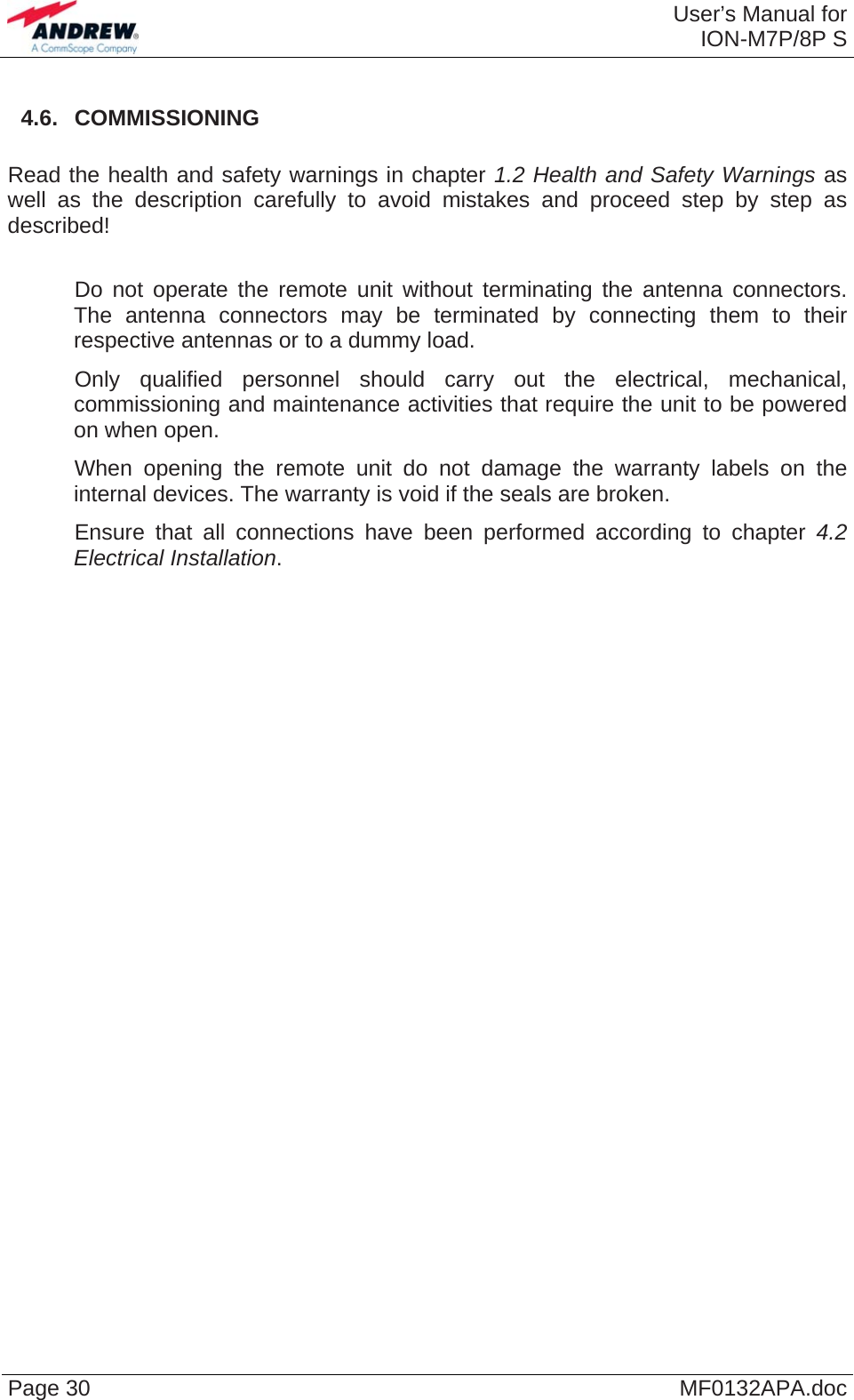  User’s Manual forION-M7P/8P S Page 30  MF0132APA.doc 4.6.  COMMISSIONING  Read the health and safety warnings in chapter 1.2 Health and Safety Warnings as well as the description carefully to avoid mistakes and proceed step by step as described!     Do not operate the remote unit without terminating the antenna connectors. The antenna connectors may be terminated by connecting them to their respective antennas or to a dummy load.    Only qualified personnel should carry out the electrical, mechanical, commissioning and maintenance activities that require the unit to be powered on when open.    When opening the remote unit do not damage the warranty labels on the internal devices. The warranty is void if the seals are broken.    Ensure that all connections have been performed according to chapter 4.2 Electrical Installation.  