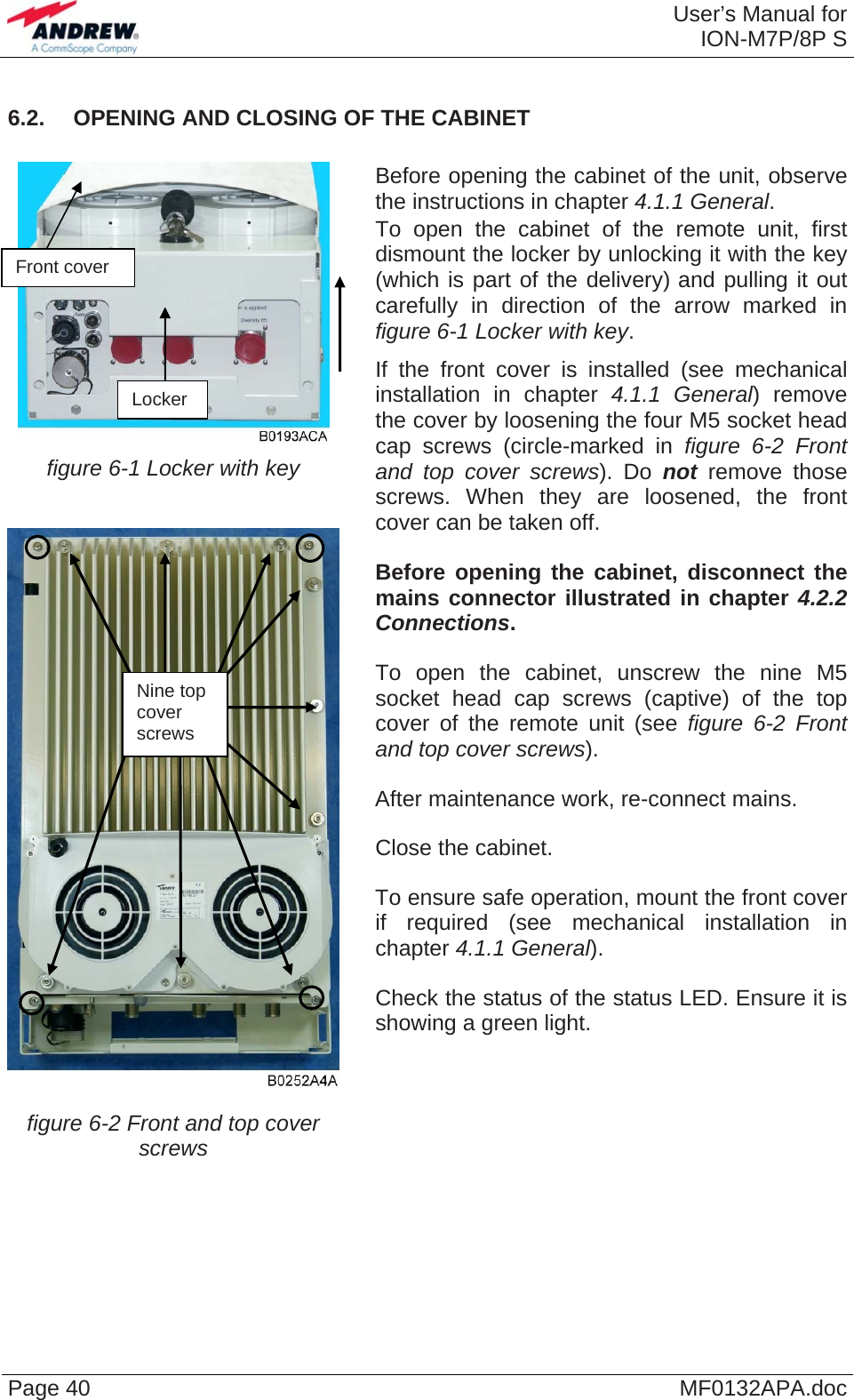  User’s Manual forION-M7P/8P S Page 40  MF0132APA.doc6.2.  OPENING AND CLOSING OF THE CABINET   figure 6-1 Locker with key  figure 6-2 Front and top cover screws   Before opening the cabinet of the unit, observe the instructions in chapter 4.1.1 General.   To open the cabinet of the remote unit, first dismount the locker by unlocking it with the key (which is part of the delivery) and pulling it out carefully in direction of the arrow marked in figure 6-1 Locker with key.   If the front cover is installed (see mechanical installation in chapter 4.1.1 General) remove the cover by loosening the four M5 socket head cap screws (circle-marked in figure 6-2 Front and top cover screws). Do not remove those screws. When they are loosened, the front cover can be taken off.   Before opening the cabinet, disconnect the mains connector illustrated in chapter 4.2.2 Connections.   To open the cabinet, unscrew the nine M5 socket head cap screws (captive) of the top cover of the remote unit (see figure 6-2 Front and top cover screws).   After maintenance work, re-connect mains.   Close the cabinet.   To ensure safe operation, mount the front cover if required (see mechanical installation in chapter 4.1.1 General).   Check the status of the status LED. Ensure it is showing a green light. Front cover Locker Nine top  cover screws   