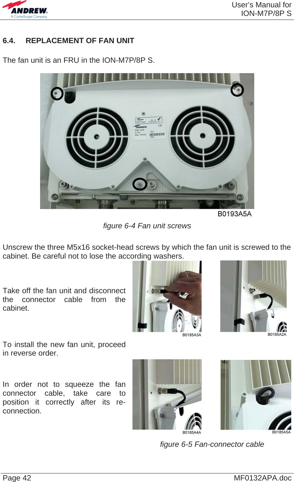  User’s Manual forION-M7P/8P S Page 42  MF0132APA.doc6.4.  REPLACEMENT OF FAN UNIT  The fan unit is an FRU in the ION-M7P/8P S.   figure 6-4 Fan unit screws  Unscrew the three M5x16 socket-head screws by which the fan unit is screwed to the cabinet. Be careful not to lose the according washers. Take off the fan unit and disconnect the connector cable from the cabinet.            To install the new fan unit, proceed in reverse order.   In order not to squeeze the fan connector cable, take care to position it correctly after its re-connection.             figure 6-5 Fan-connector cable   