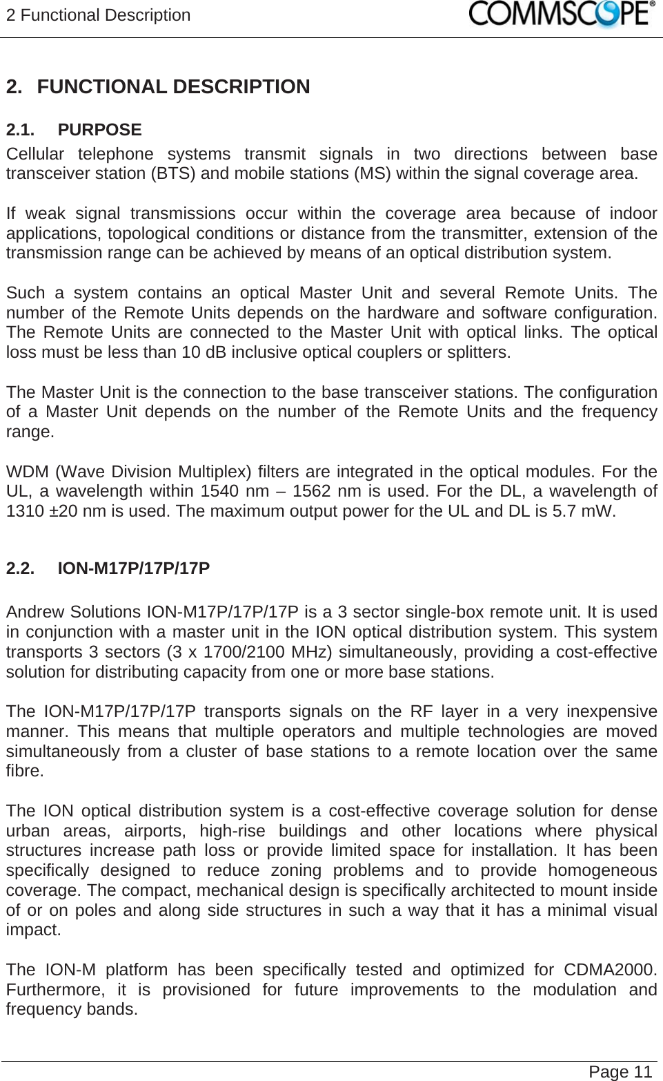 2 Functional Description   Page 11 2. FUNCTIONAL DESCRIPTION 2.1.  PURPOSE Cellular telephone systems transmit signals in two directions between base transceiver station (BTS) and mobile stations (MS) within the signal coverage area.  If weak signal transmissions occur within the coverage area because of indoor applications, topological conditions or distance from the transmitter, extension of the transmission range can be achieved by means of an optical distribution system.  Such a system contains an optical Master Unit and several Remote Units. The number of the Remote Units depends on the hardware and software configuration. The Remote Units are connected to the Master Unit with optical links. The optical loss must be less than 10 dB inclusive optical couplers or splitters.  The Master Unit is the connection to the base transceiver stations. The configuration of a Master Unit depends on the number of the Remote Units and the frequency range.   WDM (Wave Division Multiplex) filters are integrated in the optical modules. For the UL, a wavelength within 1540 nm – 1562 nm is used. For the DL, a wavelength of 1310 ±20 nm is used. The maximum output power for the UL and DL is 5.7 mW.  2.2.  ION-M17P/17P/17P  Andrew Solutions ION-M17P/17P/17P is a 3 sector single-box remote unit. It is used in conjunction with a master unit in the ION optical distribution system. This system transports 3 sectors (3 x 1700/2100 MHz) simultaneously, providing a cost-effective solution for distributing capacity from one or more base stations.  The ION-M17P/17P/17P transports signals on the RF layer in a very inexpensive manner. This means that multiple operators and multiple technologies are moved simultaneously from a cluster of base stations to a remote location over the same fibre.  The ION optical distribution system is a cost-effective coverage solution for dense urban areas, airports, high-rise buildings and other locations where physical structures increase path loss or provide limited space for installation. It has been specifically designed to reduce zoning problems and to provide homogeneous coverage. The compact, mechanical design is specifically architected to mount inside of or on poles and along side structures in such a way that it has a minimal visual impact.  The ION-M platform has been specifically tested and optimized for CDMA2000. Furthermore, it is provisioned for future improvements to the modulation and frequency bands. 