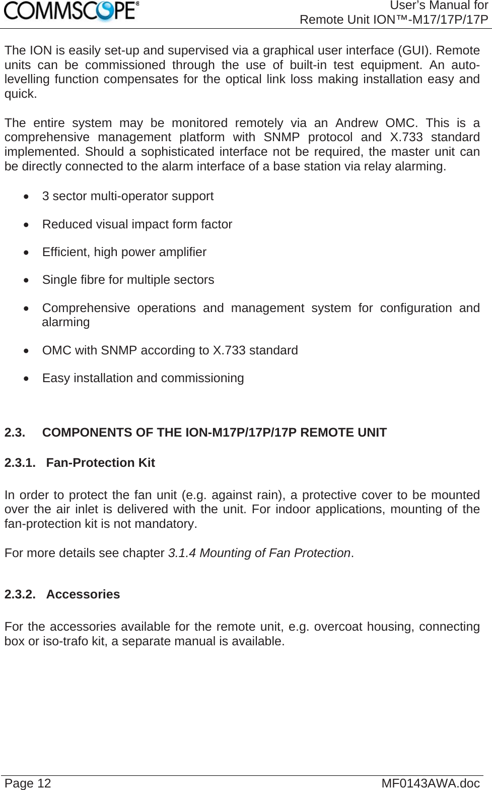 User’s Manual forRemote Unit ION™-M17/17P/17P Page 12  MF0143AWA.doc The ION is easily set-up and supervised via a graphical user interface (GUI). Remote units can be commissioned through the use of built-in test equipment. An auto-levelling function compensates for the optical link loss making installation easy and quick.  The entire system may be monitored remotely via an Andrew OMC. This is a comprehensive management platform with SNMP protocol and X.733 standard implemented. Should a sophisticated interface not be required, the master unit can be directly connected to the alarm interface of a base station via relay alarming.    3 sector multi-operator support   Reduced visual impact form factor   Efficient, high power amplifier   Single fibre for multiple sectors    Comprehensive operations and management system for configuration and alarming   OMC with SNMP according to X.733 standard   Easy installation and commissioning  2.3.  COMPONENTS OF THE ION-M17P/17P/17P REMOTE UNIT 2.3.1.  Fan-Protection Kit  In order to protect the fan unit (e.g. against rain), a protective cover to be mounted over the air inlet is delivered with the unit. For indoor applications, mounting of the fan-protection kit is not mandatory.  For more details see chapter 3.1.4 Mounting of Fan Protection.  2.3.2.  Accessories  For the accessories available for the remote unit, e.g. overcoat housing, connecting box or iso-trafo kit, a separate manual is available.   