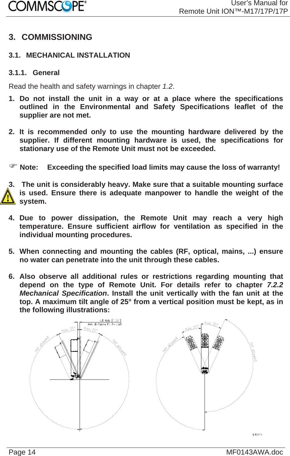 User’s Manual forRemote Unit ION™-M17/17P/17P Page 14  MF0143AWA.doc3. COMMISSIONING 3.1.  MECHANICAL INSTALLATION 3.1.1.  General Read the health and safety warnings in chapter 1.2. 1. Do not install the unit in a way or at a place where the specifications outlined in the Environmental and Safety Specifications leaflet of the supplier are not met.  2. It is recommended only to use the mounting hardware delivered by the supplier. If different mounting hardware is used, the specifications for stationary use of the Remote Unit must not be exceeded.   Note:  Exceeding the specified load limits may cause the loss of warranty!  3.   The unit is considerably heavy. Make sure that a suitable mounting surface is used. Ensure there is adequate manpower to handle the weight of the system.  4. Due to power dissipation, the Remote Unit may reach a very high temperature. Ensure sufficient airflow for ventilation as specified in the individual mounting procedures.  5.  When connecting and mounting the cables (RF, optical, mains, ...) ensure no water can penetrate into the unit through these cables.  6. Also observe all additional rules or restrictions regarding mounting that depend on the type of Remote Unit. For details refer to chapter 7.2.2 Mechanical Specification. Install the unit vertically with the fan unit at the top. A maximum tilt angle of 25° from a vertical position must be kept, as in the following illustrations:   