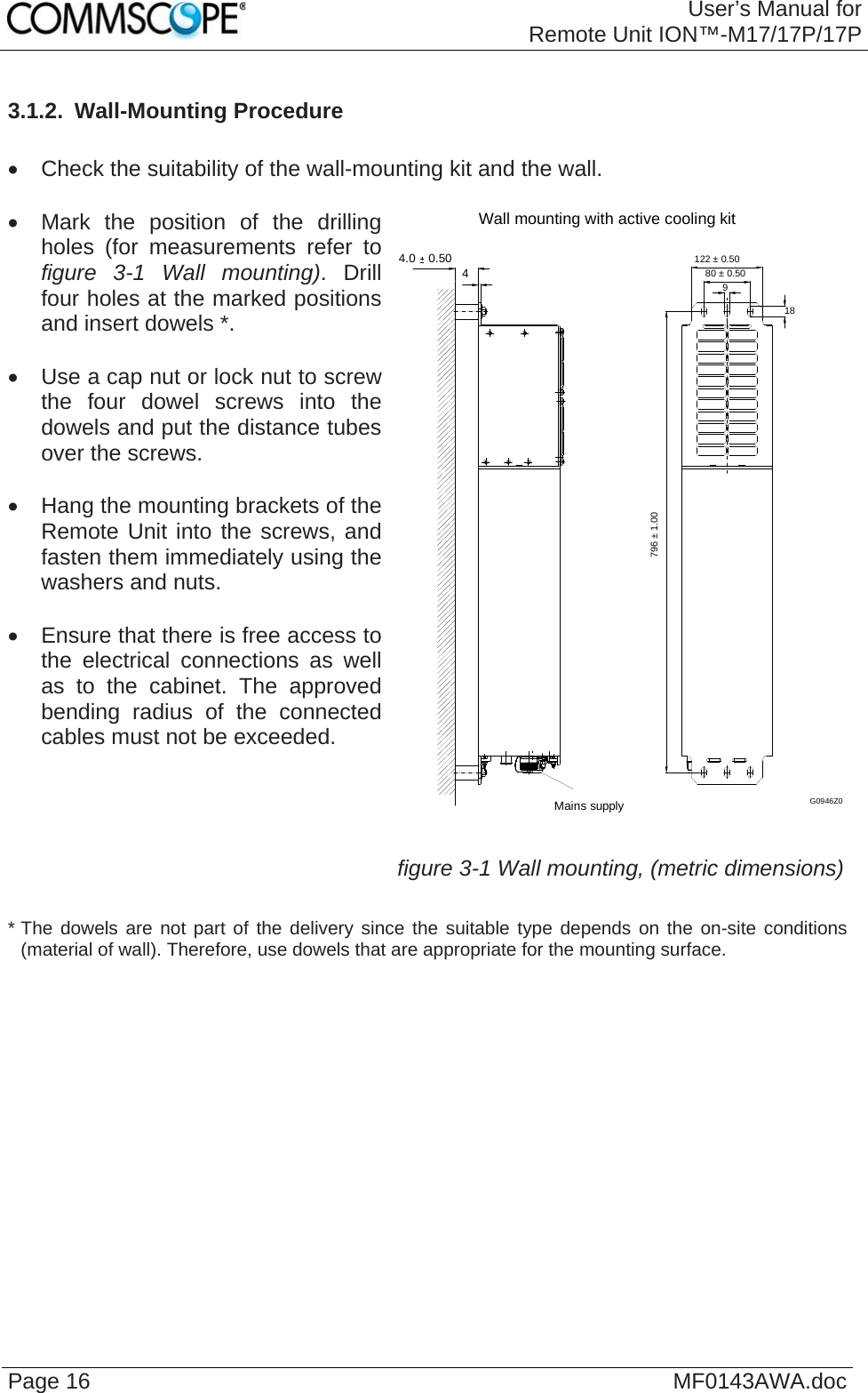 User’s Manual forRemote Unit ION™-M17/17P/17P Page 16  MF0143AWA.doc3.1.2.  Wall-Mounting Procedure    Check the suitability of the wall-mounting kit and the wall.    Mark the position of the drilling holes (for measurements refer to figure 3-1 Wall mounting). Drill four holes at the marked positions and insert dowels *.    Use a cap nut or lock nut to screw the four dowel screws into the dowels and put the distance tubes over the screws.    Hang the mounting brackets of the Remote Unit into the screws, and fasten them immediately using the washers and nuts.    Ensure that there is free access to the electrical connections as well as to the cabinet. The approved bending radius of the connected cables must not be exceeded.   Wall mounting with active cooling kit4.0  0.504Mains supply980 ± 0.50122 ± 0.5018796 ± 1.00G0946Z0 figure 3-1 Wall mounting, (metric dimensions) * The dowels are not part of the delivery since the suitable type depends on the on-site conditions (material of wall). Therefore, use dowels that are appropriate for the mounting surface.   