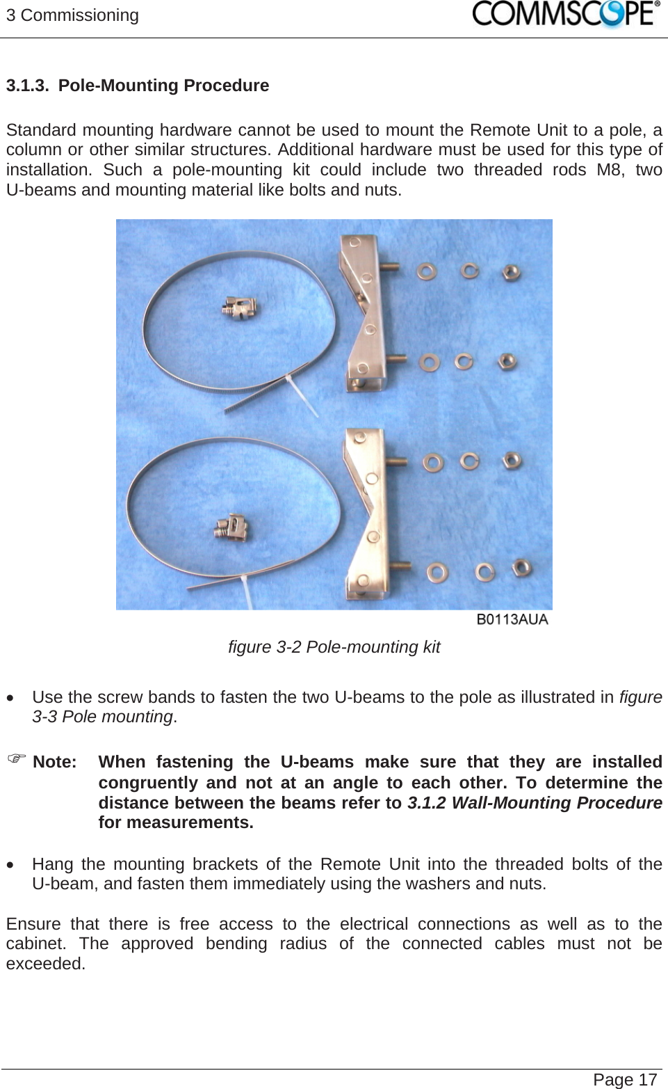 3 Commissioning   Page 173.1.3.  Pole-Mounting Procedure  Standard mounting hardware cannot be used to mount the Remote Unit to a pole, a column or other similar structures. Additional hardware must be used for this type of installation. Such a pole-mounting kit could include two threaded rods M8, two U-beams and mounting material like bolts and nuts.   figure 3-2 Pole-mounting kit    Use the screw bands to fasten the two U-beams to the pole as illustrated in figure 3-3 Pole mounting.   Note:  When fastening the U-beams make sure that they are installed congruently and not at an angle to each other. To determine the distance between the beams refer to 3.1.2 Wall-Mounting Procedure for measurements.   Hang the mounting brackets of the Remote Unit into the threaded bolts of the U-beam, and fasten them immediately using the washers and nuts.  Ensure that there is free access to the electrical connections as well as to the cabinet. The approved bending radius of the connected cables must not be exceeded.   