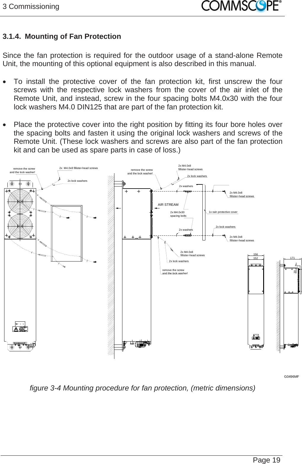 3 Commissioning   Page 193.1.4.  Mounting of Fan Protection  Since the fan protection is required for the outdoor usage of a stand-alone Remote Unit, the mounting of this optional equipment is also described in this manual.    To install the protective cover of the fan protection kit, first unscrew the four screws with the respective lock washers from the cover of the air inlet of the Remote Unit, and instead, screw in the four spacing bolts M4.0x30 with the four lock washers M4.0 DIN125 that are part of the fan protection kit.    Place the protective cover into the right position by fitting its four bore holes over the spacing bolts and fasten it using the original lock washers and screws of the Remote Unit. (These lock washers and screws are also part of the fan protection kit and can be used as spare parts in case of loss.)  2x M4.0x8fillister-head screws2x lock washersremove the screwand the lock washer!2x lock washers2x M4.0x8fillister-head screwsremove the screwand the lock washer!2x M4.0x8fillister-head screws1x rain protective cover2x lock washers2x M4.0x8fillister-head screws2x  M4.0x8 fillister-head screws2x lock washersremove the screwand the lock washer!2x washers2x washers156152 17120AIR STREAM2x M4.0x30spacing boltsG0496MF  figure 3-4 Mounting procedure for fan protection, (metric dimensions)    