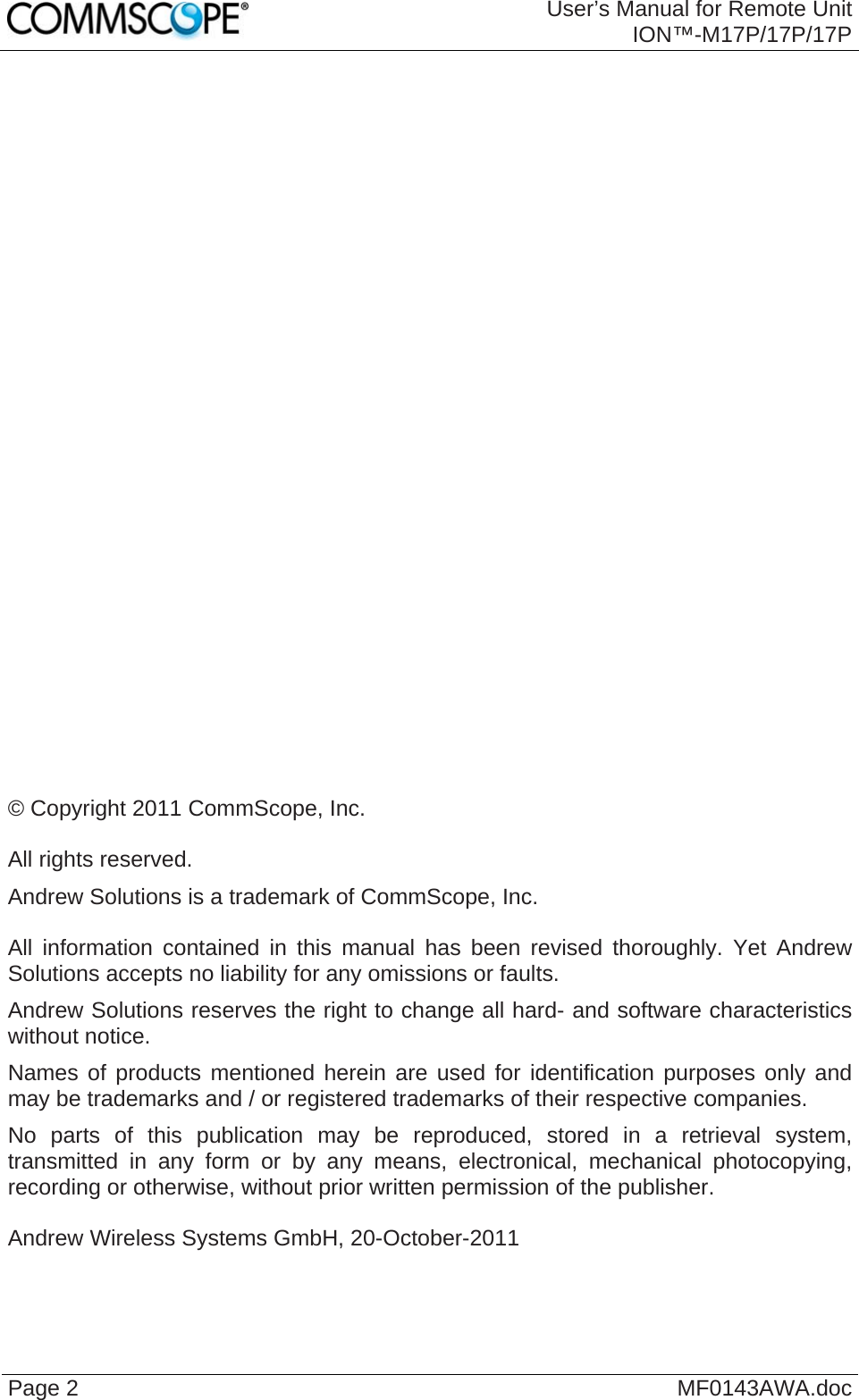  User’s Manual for Remote Unit ION™-M17P/17P/17P Page 2  MF0143AWA.doc                             © Copyright 2011 CommScope, Inc.  All rights reserved. Andrew Solutions is a trademark of CommScope, Inc.  All information contained in this manual has been revised thoroughly. Yet Andrew Solutions accepts no liability for any omissions or faults. Andrew Solutions reserves the right to change all hard- and software characteristics without notice. Names of products mentioned herein are used for identification purposes only and may be trademarks and / or registered trademarks of their respective companies. No parts of this publication may be reproduced, stored in a retrieval system, transmitted in any form or by any means, electronical, mechanical photocopying, recording or otherwise, without prior written permission of the publisher.  Andrew Wireless Systems GmbH, 20-October-2011  