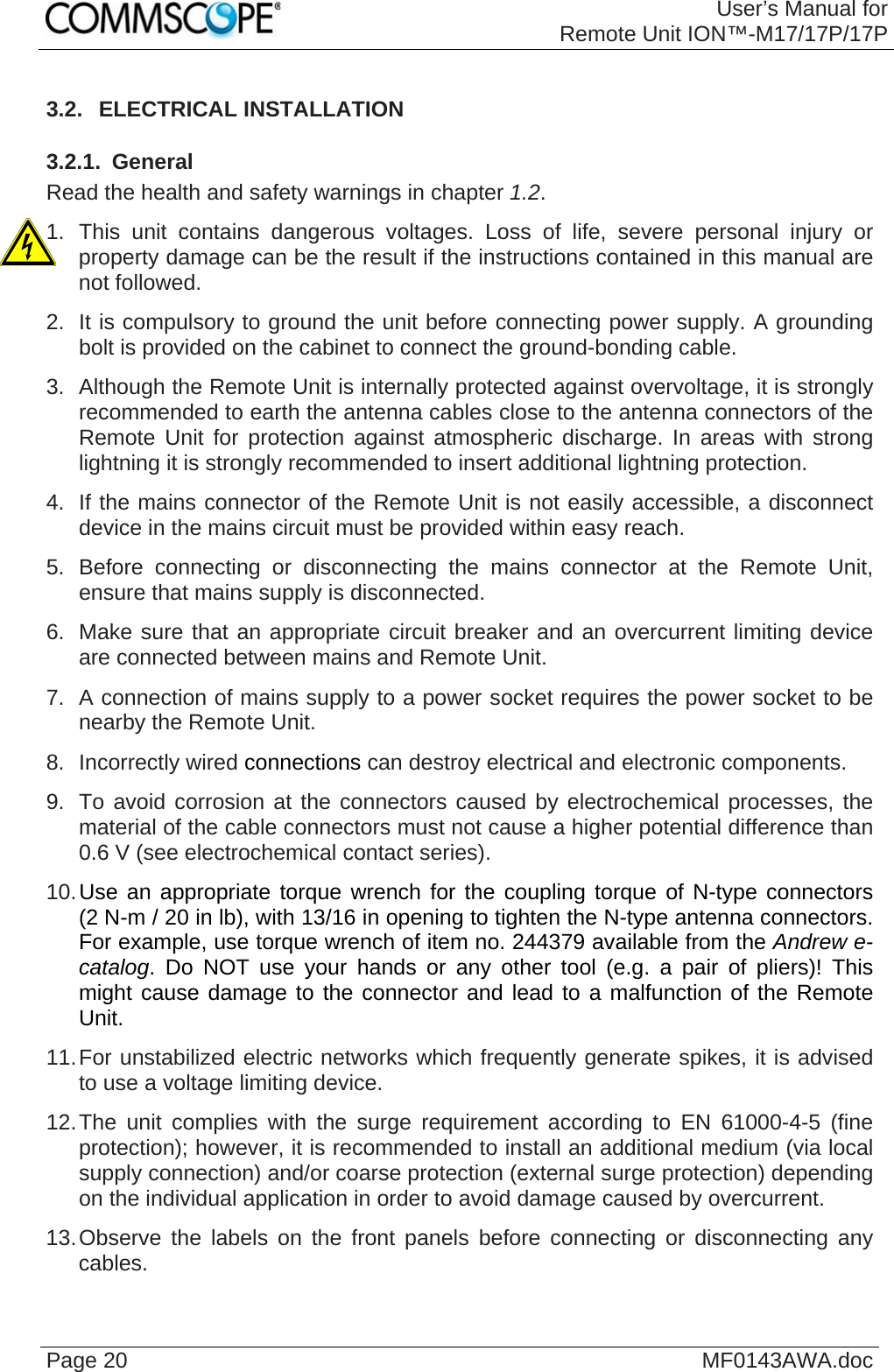 User’s Manual forRemote Unit ION™-M17/17P/17P Page 20  MF0143AWA.doc3.2.  ELECTRICAL INSTALLATION 3.2.1.  General Read the health and safety warnings in chapter 1.2. 1. This unit contains dangerous voltages. Loss of life, severe personal injury or property damage can be the result if the instructions contained in this manual are not followed. 2.  It is compulsory to ground the unit before connecting power supply. A grounding bolt is provided on the cabinet to connect the ground-bonding cable. 3.  Although the Remote Unit is internally protected against overvoltage, it is strongly recommended to earth the antenna cables close to the antenna connectors of the Remote Unit for protection against atmospheric discharge. In areas with strong lightning it is strongly recommended to insert additional lightning protection. 4.  If the mains connector of the Remote Unit is not easily accessible, a disconnect device in the mains circuit must be provided within easy reach. 5. Before connecting or disconnecting the mains connector at the Remote Unit, ensure that mains supply is disconnected. 6.  Make sure that an appropriate circuit breaker and an overcurrent limiting device are connected between mains and Remote Unit. 7.  A connection of mains supply to a power socket requires the power socket to be nearby the Remote Unit. 8. Incorrectly wired connections can destroy electrical and electronic components. 9.  To avoid corrosion at the connectors caused by electrochemical processes, the material of the cable connectors must not cause a higher potential difference than 0.6 V (see electrochemical contact series). 10. Use an appropriate torque wrench for the coupling torque of N-type connectors (2 N-m / 20 in lb), with 13/16 in opening to tighten the N-type antenna connectors. For example, use torque wrench of item no. 244379 available from the Andrew e-catalog. Do NOT use your hands or any other tool (e.g. a pair of pliers)! This might cause damage to the connector and lead to a malfunction of the Remote Unit. 11. For unstabilized electric networks which frequently generate spikes, it is advised to use a voltage limiting device.  12. The unit complies with the surge requirement according to EN 61000-4-5 (fine protection); however, it is recommended to install an additional medium (via local supply connection) and/or coarse protection (external surge protection) depending on the individual application in order to avoid damage caused by overcurrent. 13. Observe the labels on the front panels before connecting or disconnecting any cables.   