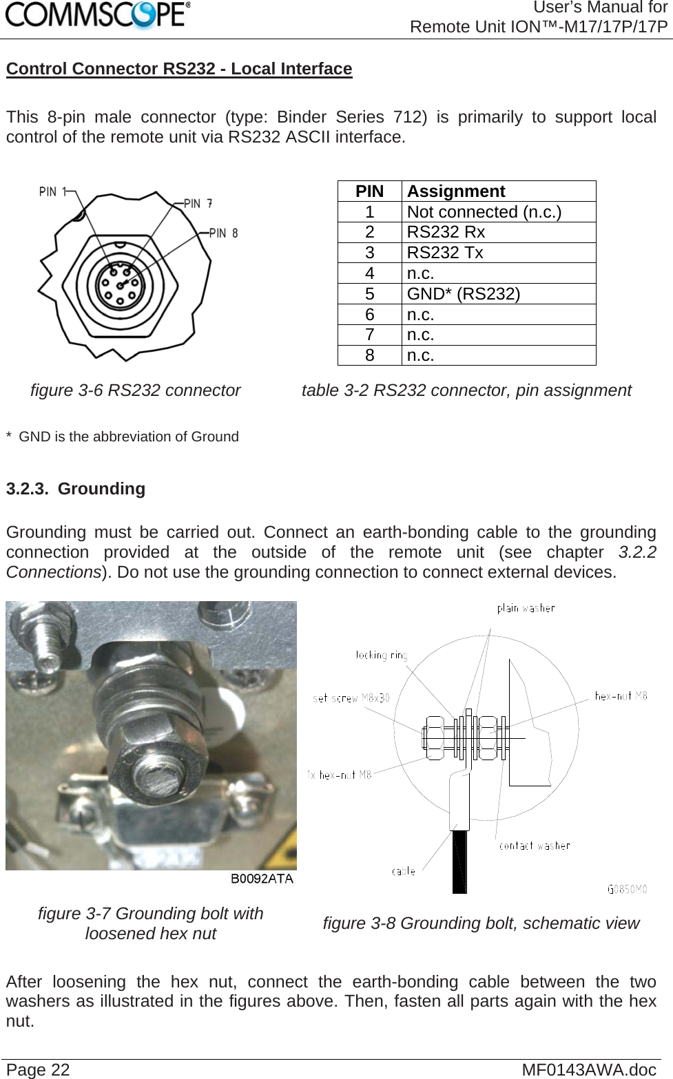 User’s Manual forRemote Unit ION™-M17/17P/17P Page 22  MF0143AWA.docControl Connector RS232 - Local Interface  This 8-pin male connector (type: Binder Series 712) is primarily to support local control of the remote unit via RS232 ASCII interface.    PIN Assignment 1  Not connected (n.c.) 2 RS232 Rx 3 RS232 Tx 4 n.c. 5 GND* (RS232) 6 n.c. 7 n.c. 8 n.c. figure 3-6 RS232 connector  table 3-2 RS232 connector, pin assignment  *  GND is the abbreviation of Ground  3.2.3.  Grounding  Grounding must be carried out. Connect an earth-bonding cable to the grounding connection provided at the outside of the remote unit (see chapter 3.2.2 Connections). Do not use the grounding connection to connect external devices.   figure 3-7 Grounding bolt with loosened hex nut  figure 3-8 Grounding bolt, schematic view  After loosening the hex nut, connect the earth-bonding cable between the two washers as illustrated in the figures above. Then, fasten all parts again with the hex nut.  