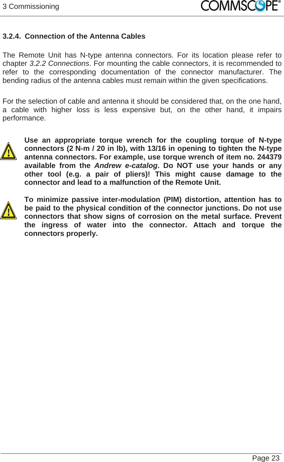 3 Commissioning   Page 233.2.4.  Connection of the Antenna Cables  The Remote Unit has N-type antenna connectors. For its location please refer to chapter 3.2.2 Connections. For mounting the cable connectors, it is recommended to refer to the corresponding documentation of the connector manufacturer. The bending radius of the antenna cables must remain within the given specifications.  For the selection of cable and antenna it should be considered that, on the one hand, a cable with higher loss is less expensive but, on the other hand, it impairs performance.  Use an appropriate torque wrench for the coupling torque of N-type connectors (2 N-m / 20 in lb), with 13/16 in opening to tighten the N-type antenna connectors. For example, use torque wrench of item no. 244379 available from the Andrew e-catalog. Do NOT use your hands or any other tool (e.g. a pair of pliers)! This might cause damage to the connector and lead to a malfunction of the Remote Unit.   To minimize passive inter-modulation (PIM) distortion, attention has to be paid to the physical condition of the connector junctions. Do not use connectors that show signs of corrosion on the metal surface. Prevent the ingress of water into the connector. Attach and torque the connectors properly.    