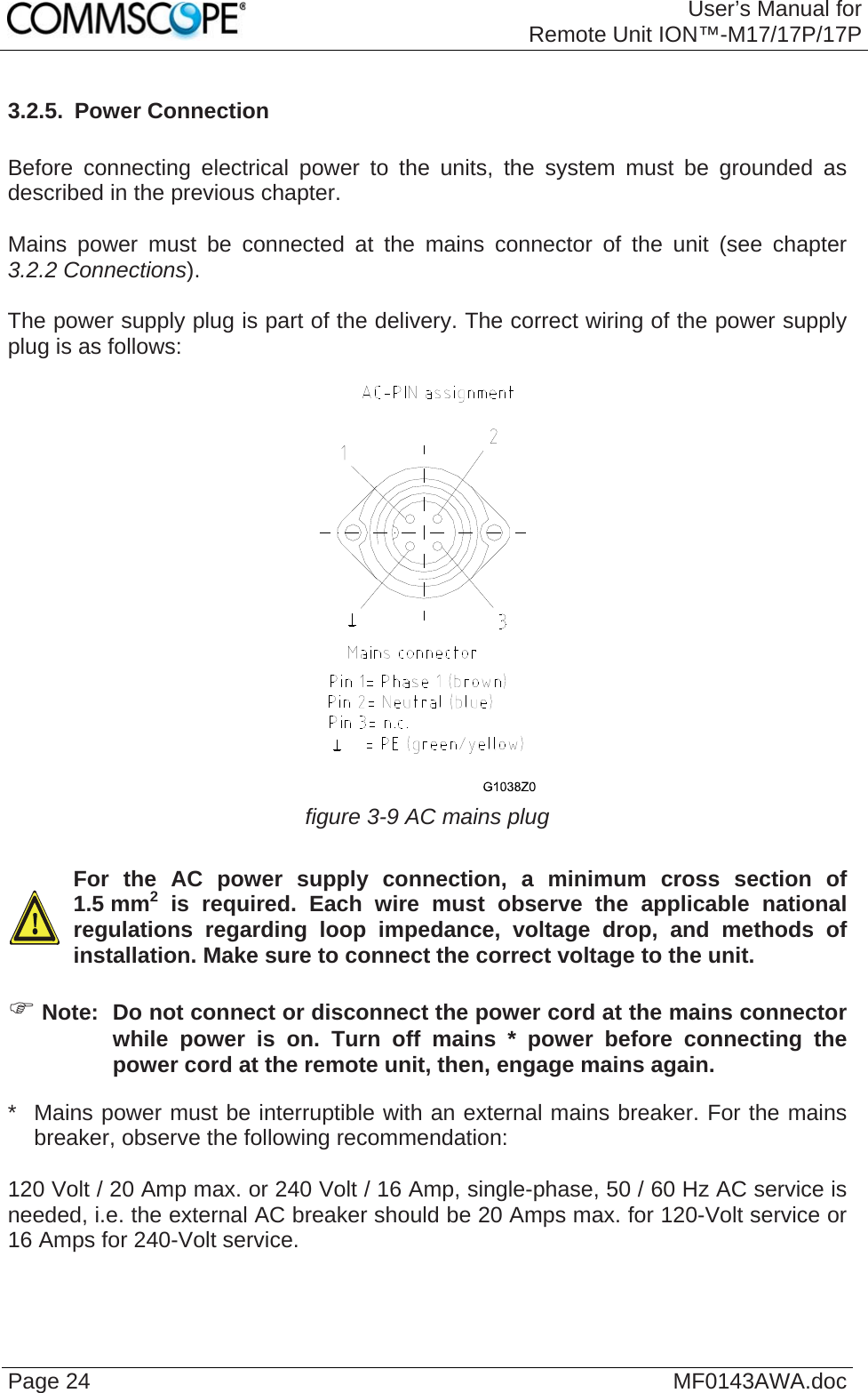 User’s Manual forRemote Unit ION™-M17/17P/17P Page 24  MF0143AWA.doc3.2.5.  Power Connection  Before connecting electrical power to the units, the system must be grounded as described in the previous chapter.  Mains power must be connected at the mains connector of the unit (see chapter 3.2.2 Connections).  The power supply plug is part of the delivery. The correct wiring of the power supply plug is as follows:   figure 3-9 AC mains plug    For the AC power supply connection, a minimum cross section of 1.5 mm2 is required. Each wire must observe the applicable national regulations regarding loop impedance, voltage drop, and methods of installation. Make sure to connect the correct voltage to the unit.   Note:  Do not connect or disconnect the power cord at the mains connector while power is on. Turn off mains * power before connecting the power cord at the remote unit, then, engage mains again. *   Mains power must be interruptible with an external mains breaker. For the mains breaker, observe the following recommendation:  120 Volt / 20 Amp max. or 240 Volt / 16 Amp, single-phase, 50 / 60 Hz AC service is needed, i.e. the external AC breaker should be 20 Amps max. for 120-Volt service or 16 Amps for 240-Volt service.   