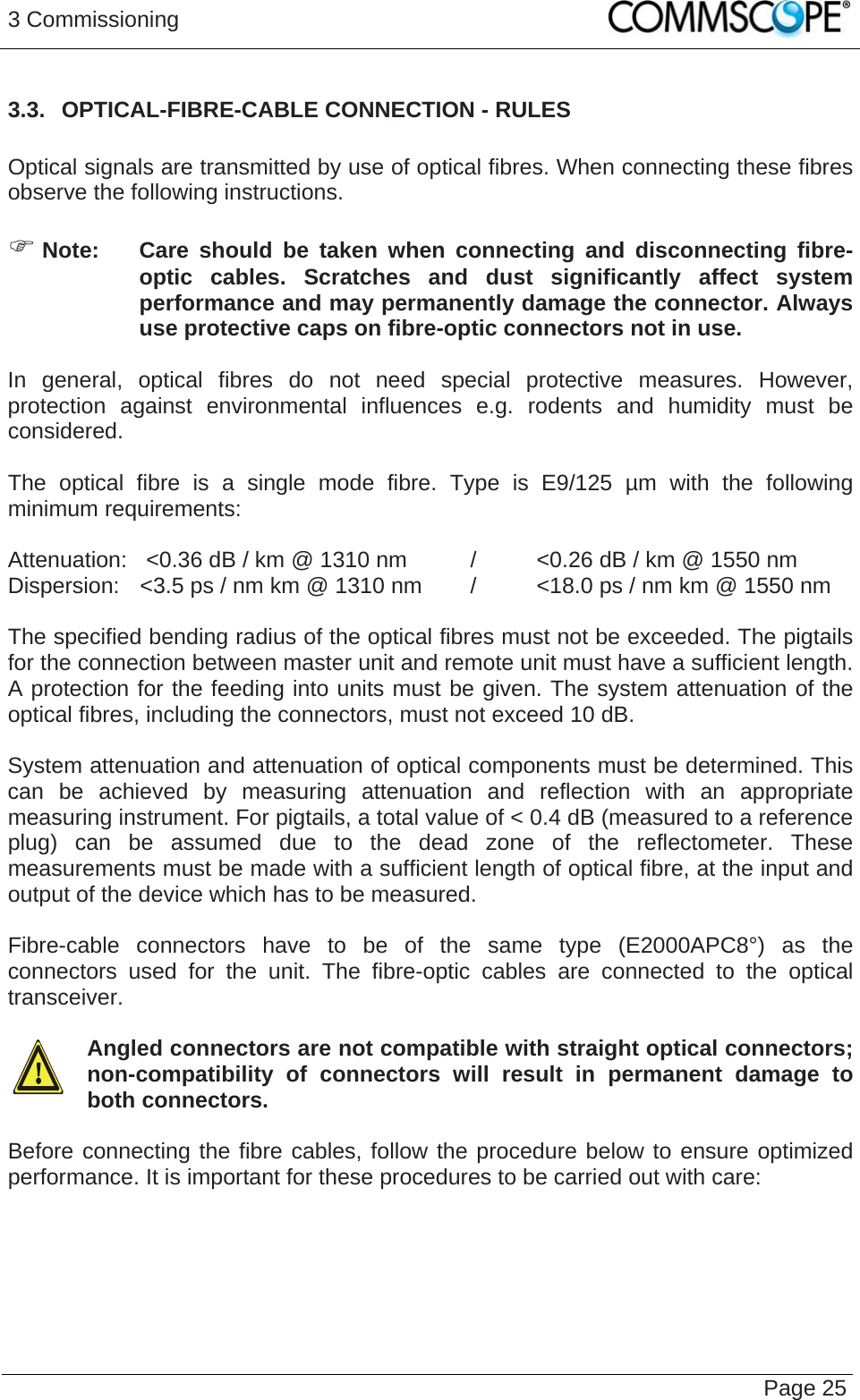 3 Commissioning   Page 253.3.  OPTICAL-FIBRE-CABLE CONNECTION - RULES  Optical signals are transmitted by use of optical fibres. When connecting these fibres observe the following instructions.    Note:  Care should be taken when connecting and disconnecting fibre-optic cables. Scratches and dust significantly affect system performance and may permanently damage the connector. Always use protective caps on fibre-optic connectors not in use.  In general, optical fibres do not need special protective measures. However, protection against environmental influences e.g. rodents and humidity must be considered.  The optical fibre is a single mode fibre. Type is E9/125 µm with the following minimum requirements:  Attenuation:   &lt;0.36 dB / km @ 1310 nm  /  &lt;0.26 dB / km @ 1550 nm Dispersion:  &lt;3.5 ps / nm km @ 1310 nm  /  &lt;18.0 ps / nm km @ 1550 nm  The specified bending radius of the optical fibres must not be exceeded. The pigtails for the connection between master unit and remote unit must have a sufficient length. A protection for the feeding into units must be given. The system attenuation of the optical fibres, including the connectors, must not exceed 10 dB.  System attenuation and attenuation of optical components must be determined. This can be achieved by measuring attenuation and reflection with an appropriate measuring instrument. For pigtails, a total value of &lt; 0.4 dB (measured to a reference plug) can be assumed due to the dead zone of the reflectometer. These measurements must be made with a sufficient length of optical fibre, at the input and output of the device which has to be measured.  Fibre-cable connectors have to be of the same type (E2000APC8°) as the connectors used for the unit. The fibre-optic cables are connected to the optical transceiver.    Angled connectors are not compatible with straight optical connectors; non-compatibility of connectors will result in permanent damage to both connectors.  Before connecting the fibre cables, follow the procedure below to ensure optimized performance. It is important for these procedures to be carried out with care:  