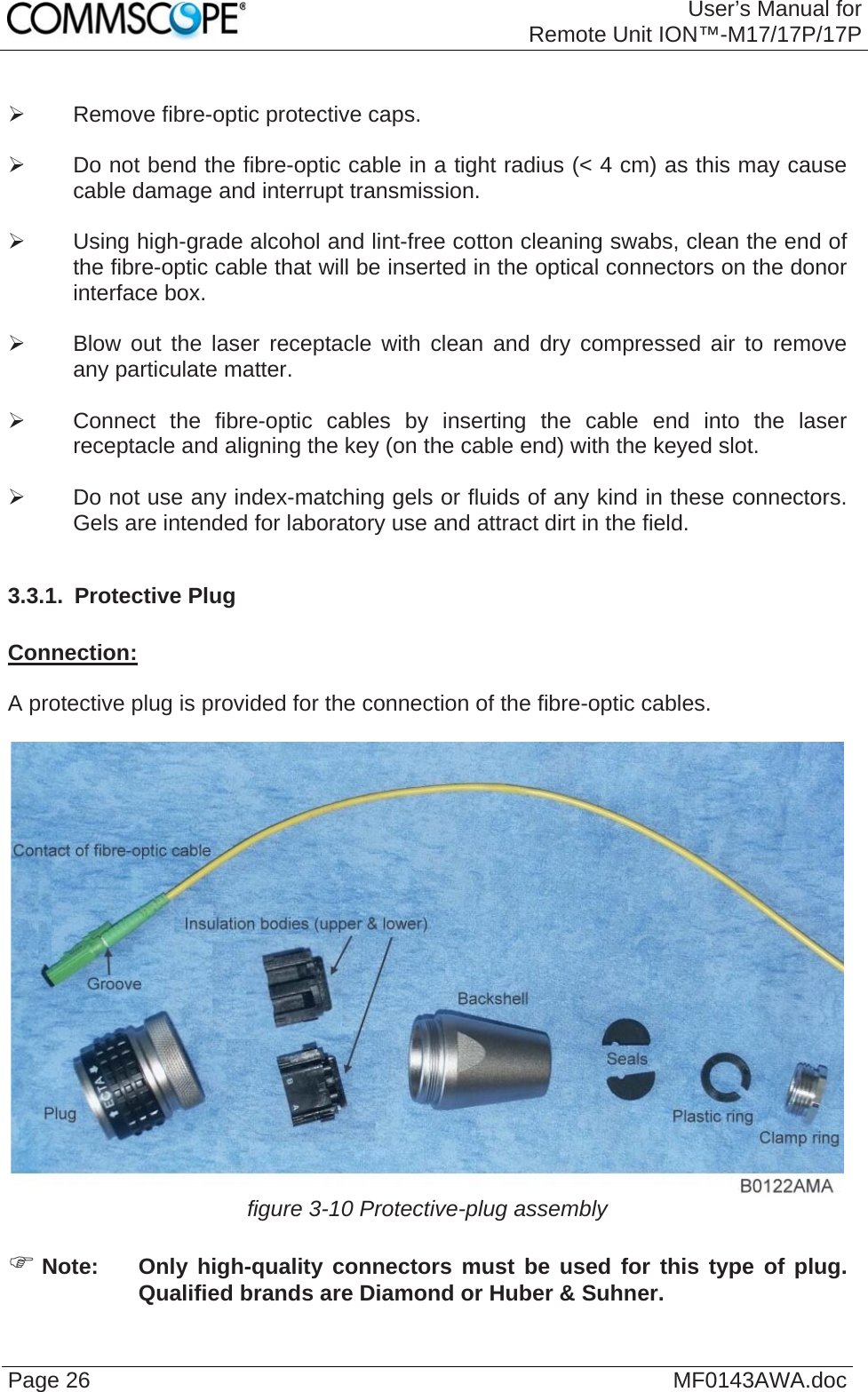 User’s Manual forRemote Unit ION™-M17/17P/17P Page 26  MF0143AWA.doc   Remove fibre-optic protective caps.    Do not bend the fibre-optic cable in a tight radius (&lt; 4 cm) as this may cause cable damage and interrupt transmission.    Using high-grade alcohol and lint-free cotton cleaning swabs, clean the end of the fibre-optic cable that will be inserted in the optical connectors on the donor interface box.    Blow out the laser receptacle with clean and dry compressed air to remove any particulate matter.    Connect the fibre-optic cables by inserting the cable end into the laser receptacle and aligning the key (on the cable end) with the keyed slot.    Do not use any index-matching gels or fluids of any kind in these connectors. Gels are intended for laboratory use and attract dirt in the field.  3.3.1.  Protective Plug  Connection:  A protective plug is provided for the connection of the fibre-optic cables.   figure 3-10 Protective-plug assembly   Note:  Only high-quality connectors must be used for this type of plug. Qualified brands are Diamond or Huber &amp; Suhner.  