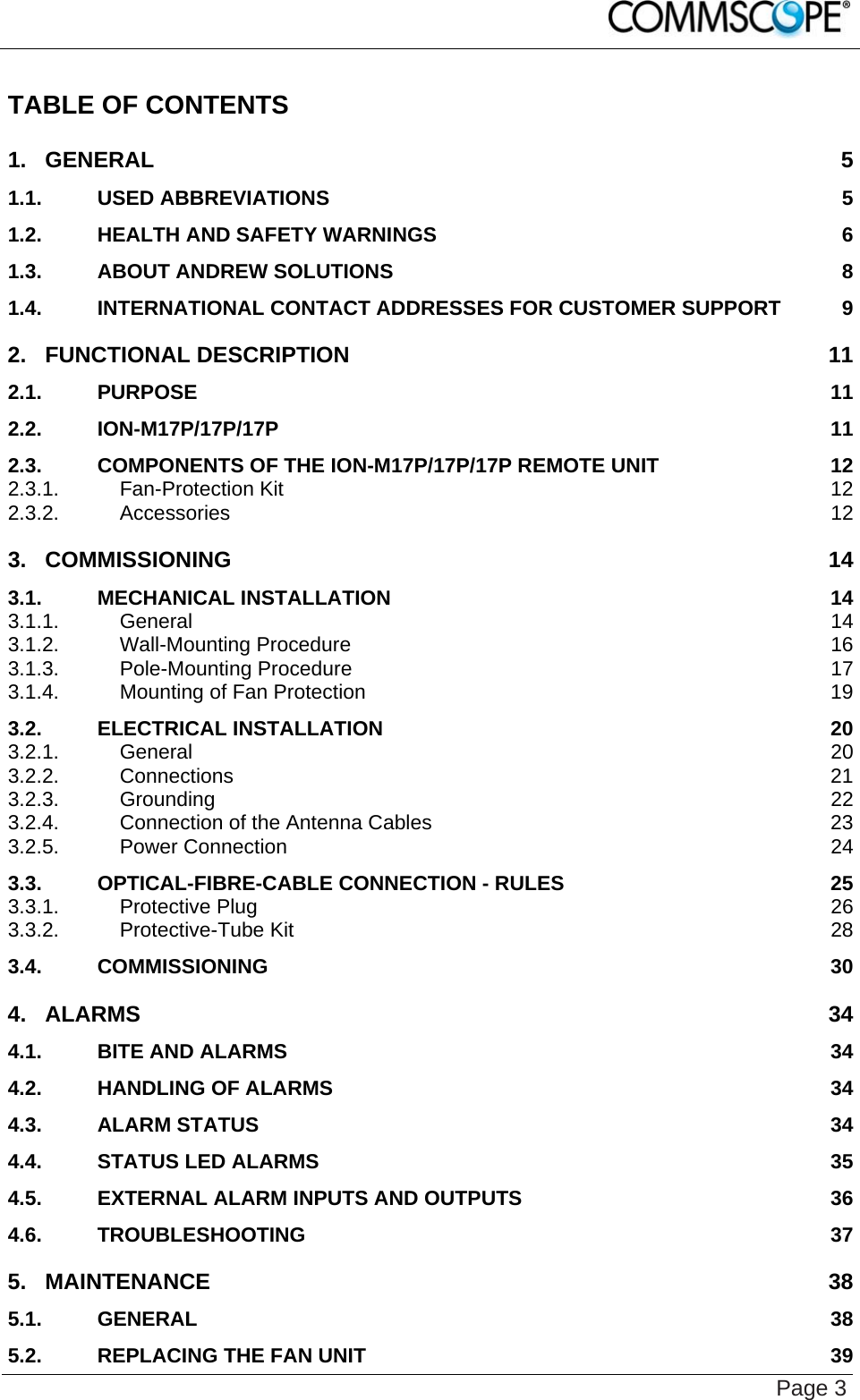    Page 3 TABLE OF CONTENTS 1. GENERAL 5 1.1. USED ABBREVIATIONS 5 1.2. HEALTH AND SAFETY WARNINGS 6 1.3. ABOUT ANDREW SOLUTIONS 8 1.4. INTERNATIONAL CONTACT ADDRESSES FOR CUSTOMER SUPPORT 9 2. FUNCTIONAL DESCRIPTION 11 2.1. PURPOSE 11 2.2. ION-M17P/17P/17P 11 2.3. COMPONENTS OF THE ION-M17P/17P/17P REMOTE UNIT 12 2.3.1. Fan-Protection Kit 12 2.3.2. Accessories 12 3. COMMISSIONING 14 3.1. MECHANICAL INSTALLATION 14 3.1.1. General 14 3.1.2. Wall-Mounting Procedure 16 3.1.3. Pole-Mounting Procedure 17 3.1.4. Mounting of Fan Protection 19 3.2. ELECTRICAL INSTALLATION 20 3.2.1. General 20 3.2.2. Connections 21 3.2.3. Grounding 22 3.2.4. Connection of the Antenna Cables 23 3.2.5. Power Connection 24 3.3. OPTICAL-FIBRE-CABLE CONNECTION - RULES 25 3.3.1. Protective Plug 26 3.3.2. Protective-Tube Kit 28 3.4. COMMISSIONING 30 4. ALARMS 34 4.1. BITE AND ALARMS 34 4.2. HANDLING OF ALARMS 34 4.3. ALARM STATUS 34 4.4. STATUS LED ALARMS 35 4.5. EXTERNAL ALARM INPUTS AND OUTPUTS 36 4.6. TROUBLESHOOTING 37 5. MAINTENANCE 38 5.1. GENERAL 38 5.2. REPLACING THE FAN UNIT 39 