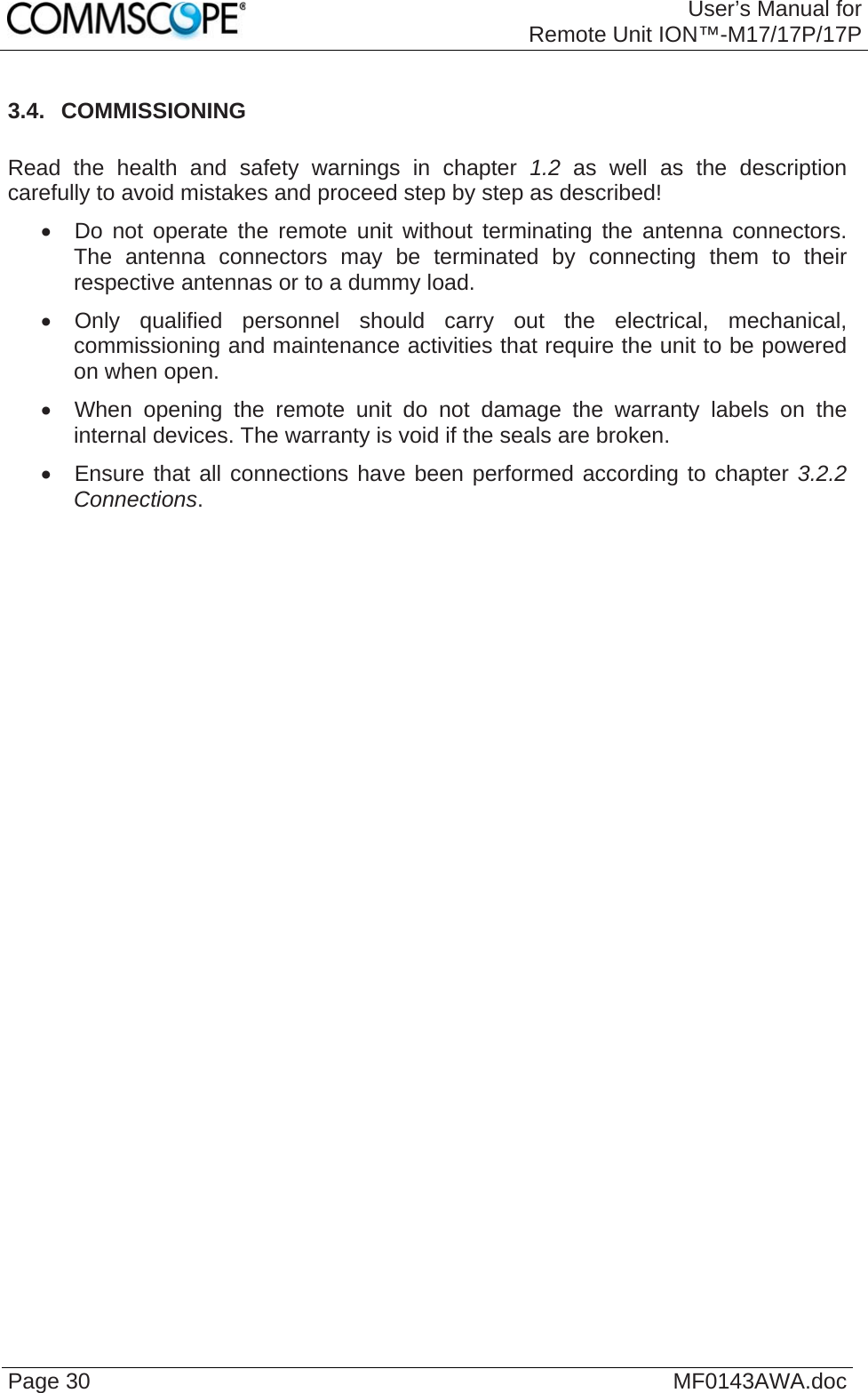 User’s Manual forRemote Unit ION™-M17/17P/17P Page 30  MF0143AWA.doc 3.4.  COMMISSIONING  Read the health and safety warnings in chapter 1.2 as well as the description carefully to avoid mistakes and proceed step by step as described!   Do not operate the remote unit without terminating the antenna connectors. The antenna connectors may be terminated by connecting them to their respective antennas or to a dummy load.   Only qualified personnel should carry out the electrical, mechanical, commissioning and maintenance activities that require the unit to be powered on when open.   When opening the remote unit do not damage the warranty labels on the internal devices. The warranty is void if the seals are broken.   Ensure that all connections have been performed according to chapter 3.2.2 Connections.   