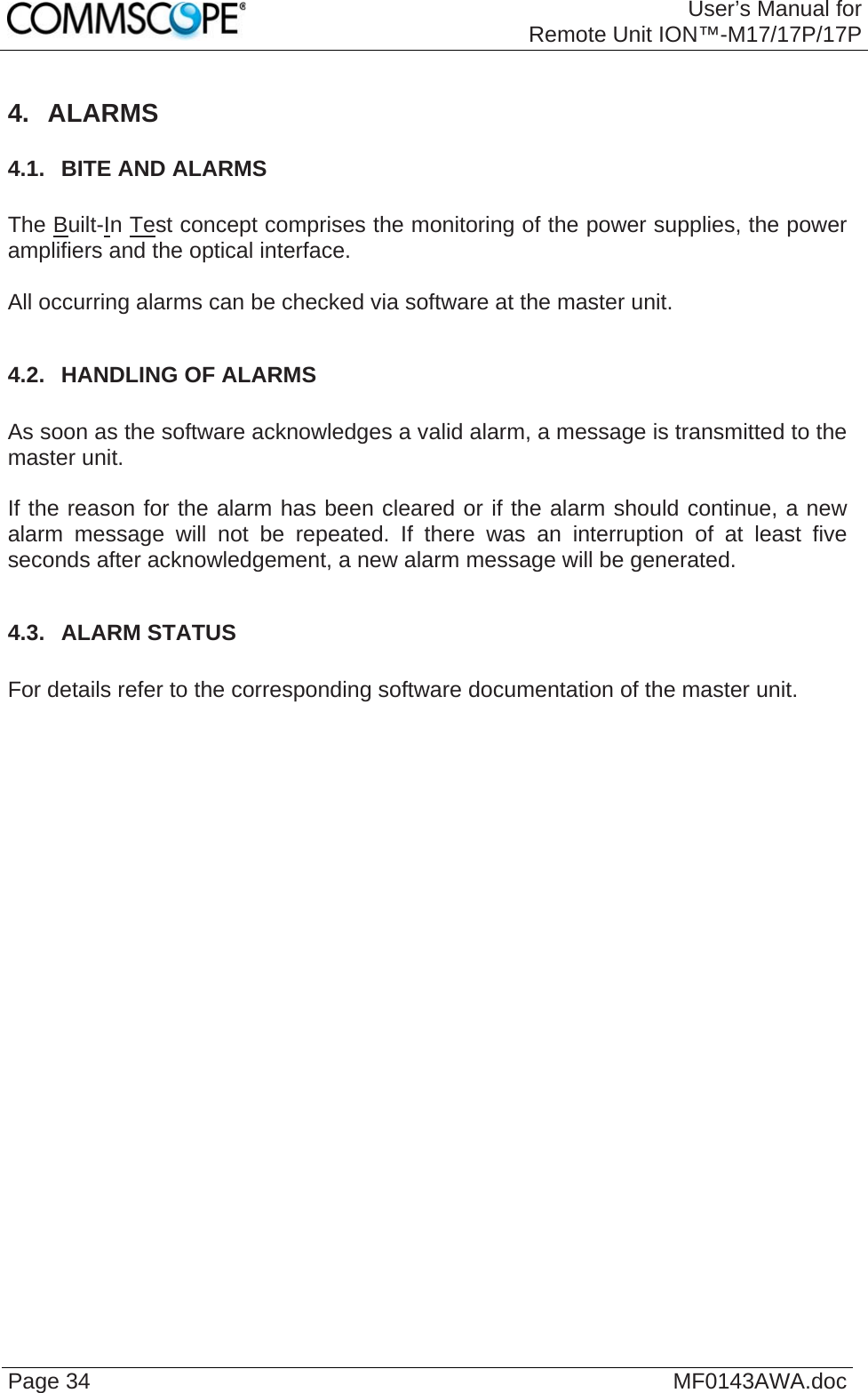 User’s Manual forRemote Unit ION™-M17/17P/17P Page 34  MF0143AWA.doc 4. ALARMS 4.1.  BITE AND ALARMS  The Built-In Test concept comprises the monitoring of the power supplies, the power amplifiers and the optical interface.  All occurring alarms can be checked via software at the master unit.  4.2.  HANDLING OF ALARMS  As soon as the software acknowledges a valid alarm, a message is transmitted to the master unit.  If the reason for the alarm has been cleared or if the alarm should continue, a new alarm message will not be repeated. If there was an interruption of at least five seconds after acknowledgement, a new alarm message will be generated.  4.3.  ALARM STATUS  For details refer to the corresponding software documentation of the master unit. 