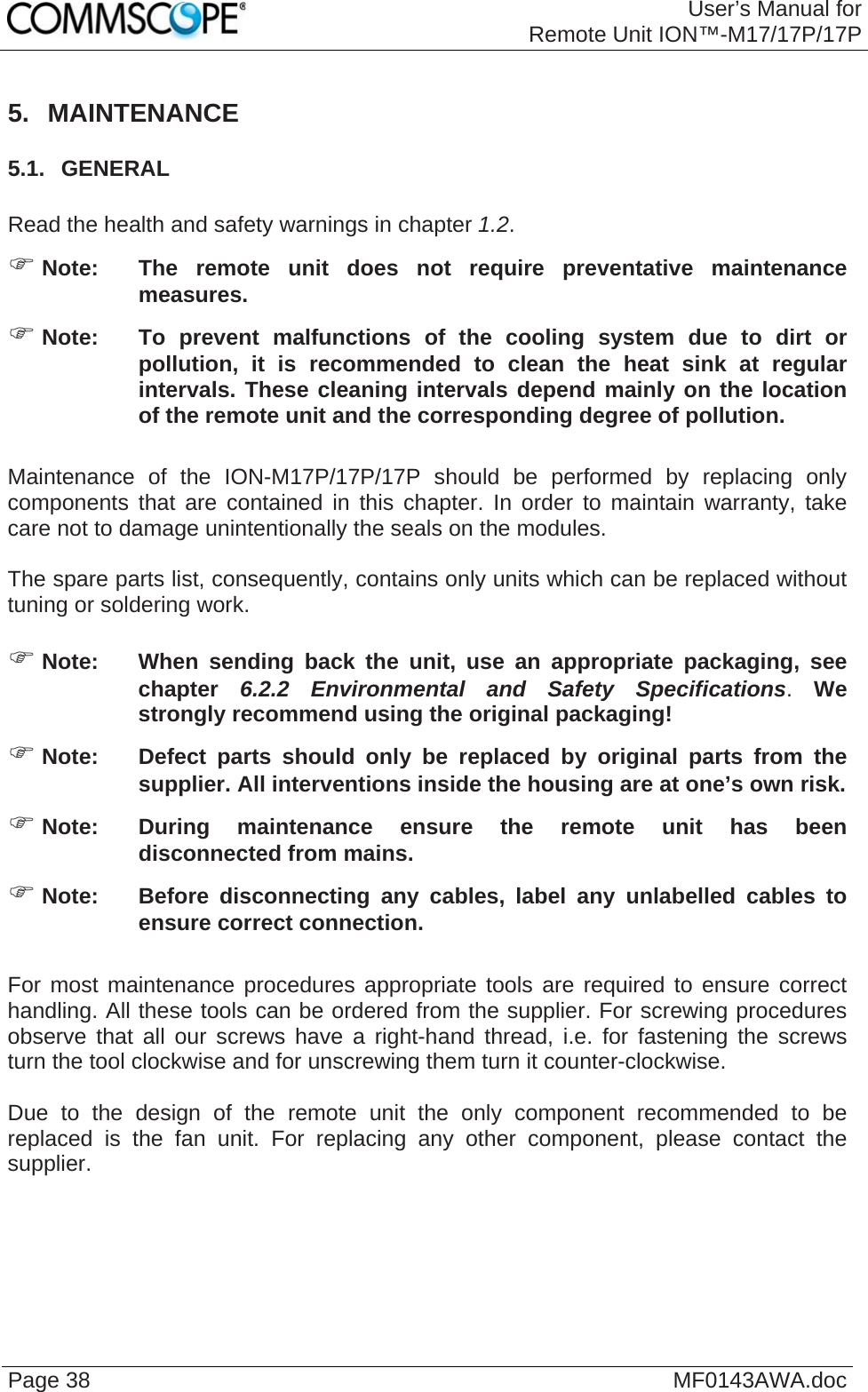 User’s Manual forRemote Unit ION™-M17/17P/17P Page 38  MF0143AWA.doc 5. MAINTENANCE 5.1.  GENERAL  Read the health and safety warnings in chapter 1.2.  Note:  The remote unit does not require preventative maintenance measures.  Note:  To prevent malfunctions of the cooling system due to dirt or pollution, it is recommended to clean the heat sink at regular intervals. These cleaning intervals depend mainly on the location of the remote unit and the corresponding degree of pollution.  Maintenance of the ION-M17P/17P/17P should be performed by replacing only components that are contained in this chapter. In order to maintain warranty, take care not to damage unintentionally the seals on the modules.  The spare parts list, consequently, contains only units which can be replaced without tuning or soldering work.   Note:  When sending back the unit, use an appropriate packaging, see chapter  6.2.2 Environmental and Safety Specifications. We strongly recommend using the original packaging!  Note:  Defect parts should only be replaced by original parts from the supplier. All interventions inside the housing are at one’s own risk.  Note:  During maintenance ensure the remote unit has been disconnected from mains.  Note:  Before disconnecting any cables, label any unlabelled cables to ensure correct connection.  For most maintenance procedures appropriate tools are required to ensure correct handling. All these tools can be ordered from the supplier. For screwing procedures observe that all our screws have a right-hand thread, i.e. for fastening the screws turn the tool clockwise and for unscrewing them turn it counter-clockwise.  Due to the design of the remote unit the only component recommended to be replaced is the fan unit. For replacing any other component, please contact the supplier.  