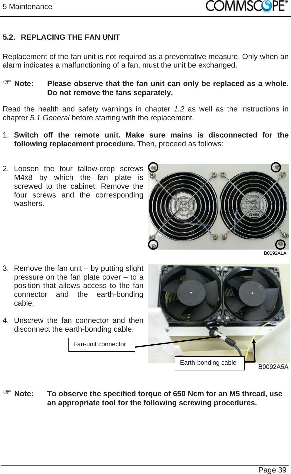 5 Maintenance   Page 395.2.  REPLACING THE FAN UNIT  Replacement of the fan unit is not required as a preventative measure. Only when an alarm indicates a malfunctioning of a fan, must the unit be exchanged.  Note:  Please observe that the fan unit can only be replaced as a whole. Do not remove the fans separately. Read the health and safety warnings in chapter 1.2 as well as the instructions in chapter 5.1 General before starting with the replacement.   1.  Switch off the remote unit. Make sure mains is disconnected for the following replacement procedure. Then, proceed as follows:  2. Loosen the four tallow-drop screws M4x8 by which the fan plate is screwed to the cabinet. Remove the four screws and the corresponding washers.    3.  Remove the fan unit – by putting slight pressure on the fan plate cover – to a position that allows access to the fan connector and the earth-bonding cable.   4.  Unscrew the fan connector and then disconnect the earth-bonding cable.  Fan-unit connector    Earth-bonding cable  Note:  To observe the specified torque of 650 Ncm for an M5 thread, use an appropriate tool for the following screwing procedures. 