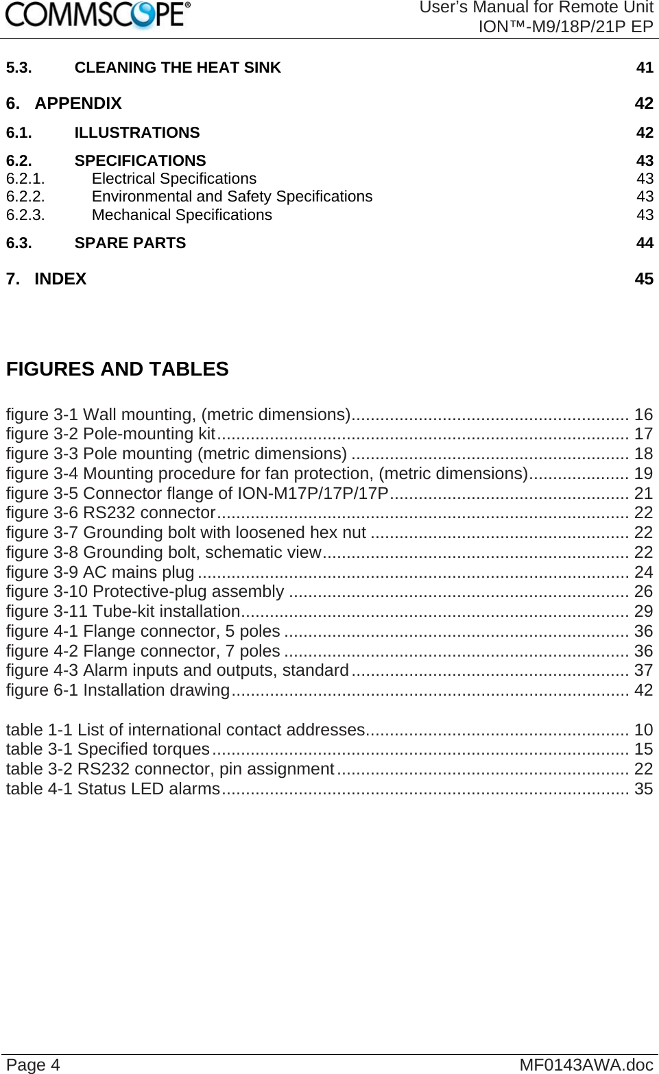  User’s Manual for Remote UnitION™-M9/18P/21P EP Page 4  MF0143AWA.doc 5.3. CLEANING THE HEAT SINK 41 6. APPENDIX 42 6.1. ILLUSTRATIONS 42 6.2. SPECIFICATIONS 43 6.2.1. Electrical Specifications 43 6.2.2. Environmental and Safety Specifications 43 6.2.3. Mechanical Specifications 43 6.3. SPARE PARTS 44 7. INDEX 45    FIGURES AND TABLES  figure 3-1 Wall mounting, (metric dimensions).......................................................... 16 figure 3-2 Pole-mounting kit...................................................................................... 17 figure 3-3 Pole mounting (metric dimensions) .......................................................... 18 figure 3-4 Mounting procedure for fan protection, (metric dimensions)..................... 19 figure 3-5 Connector flange of ION-M17P/17P/17P.................................................. 21 figure 3-6 RS232 connector...................................................................................... 22 figure 3-7 Grounding bolt with loosened hex nut ...................................................... 22 figure 3-8 Grounding bolt, schematic view................................................................ 22 figure 3-9 AC mains plug .......................................................................................... 24 figure 3-10 Protective-plug assembly ....................................................................... 26 figure 3-11 Tube-kit installation................................................................................. 29 figure 4-1 Flange connector, 5 poles ........................................................................ 36 figure 4-2 Flange connector, 7 poles ........................................................................ 36 figure 4-3 Alarm inputs and outputs, standard.......................................................... 37 figure 6-1 Installation drawing................................................................................... 42  table 1-1 List of international contact addresses....................................................... 10 table 3-1 Specified torques....................................................................................... 15 table 3-2 RS232 connector, pin assignment............................................................. 22 table 4-1 Status LED alarms..................................................................................... 35    