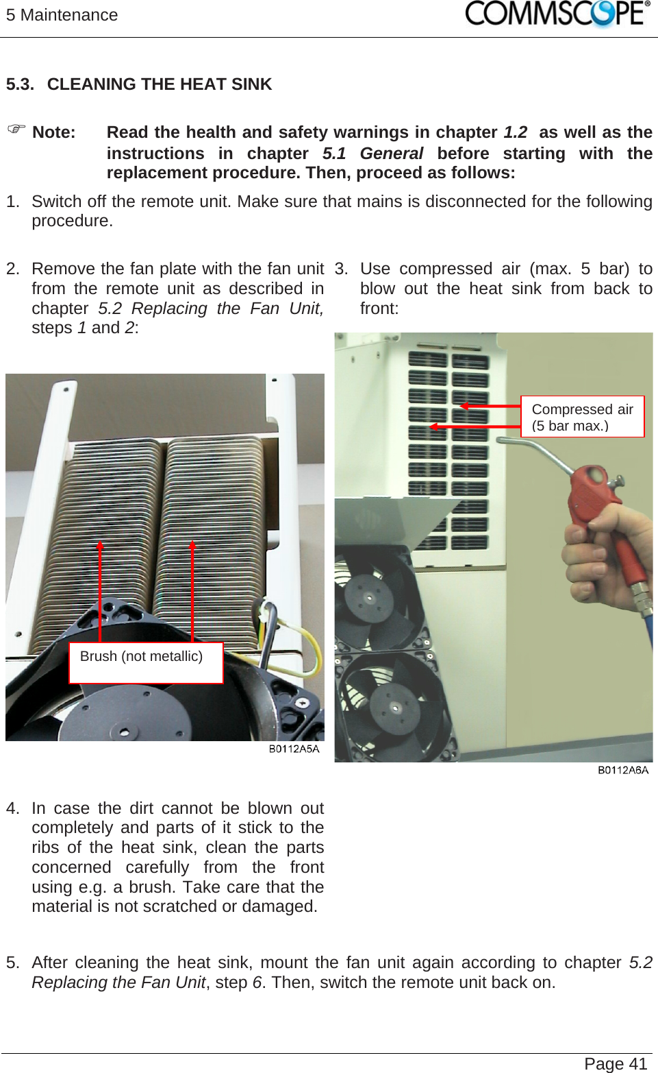 5 Maintenance   Page 415.3.  CLEANING THE HEAT SINK   Note:  Read the health and safety warnings in chapter 1.2  as well as the instructions in chapter 5.1 General before starting with the replacement procedure. Then, proceed as follows: 1.  Switch off the remote unit. Make sure that mains is disconnected for the following procedure.  3. Use compressed air (max. 5 bar) to blow out the heat sink from back to front: 2.  Remove the fan plate with the fan unit from the remote unit as described in chapter  5.2 Replacing the Fan Unit, steps 1 and 2:  4.  In case the dirt cannot be blown out completely and parts of it stick to the ribs of the heat sink, clean the parts concerned carefully from the front using e.g. a brush. Take care that the material is not scratched or damaged.   5.  After cleaning the heat sink, mount the fan unit again according to chapter 5.2 Replacing the Fan Unit, step 6. Then, switch the remote unit back on. Compressed air (5 bar max.)Brush (not metallic) 