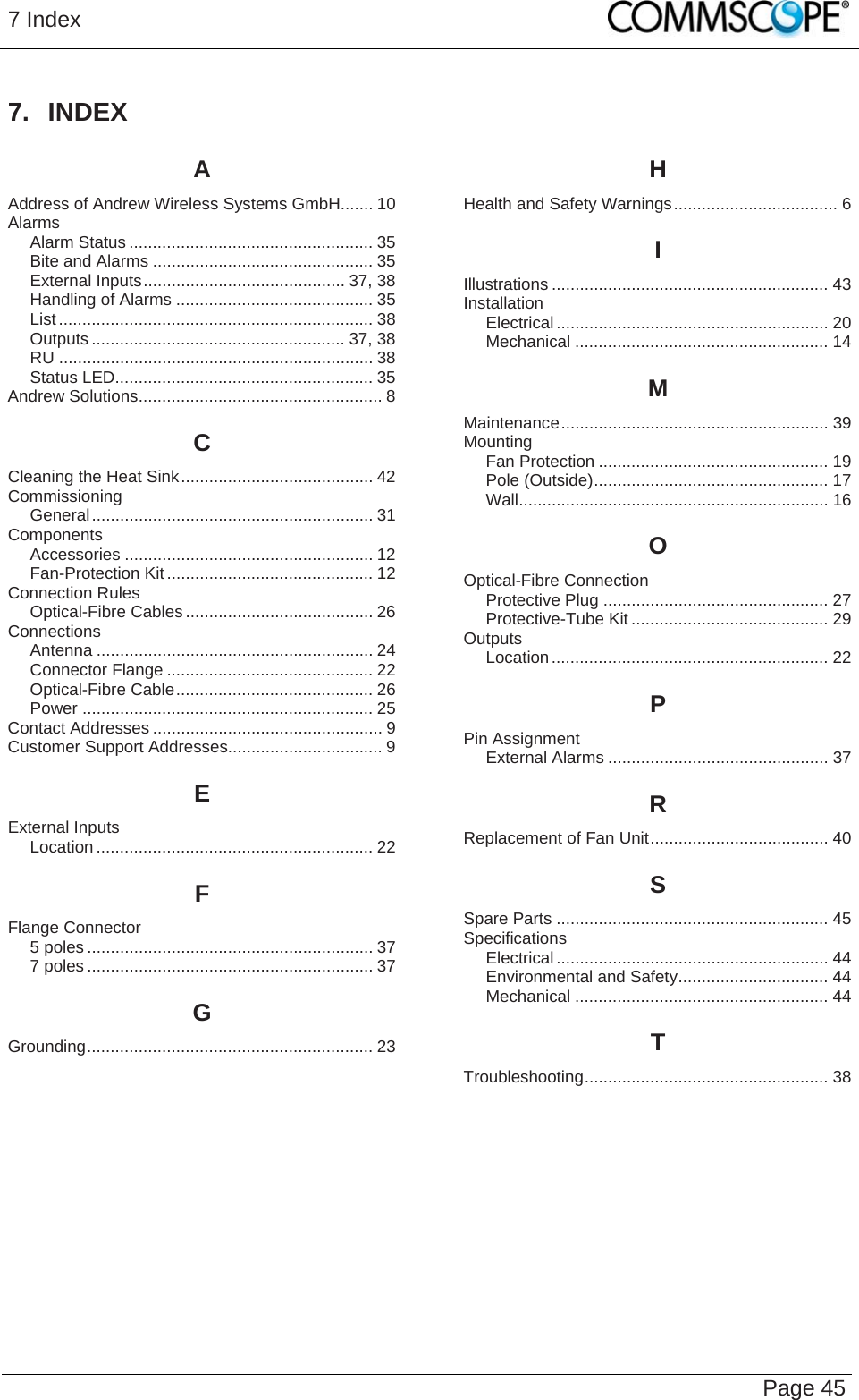 7 Index   Page 45 7. INDEX A Address of Andrew Wireless Systems GmbH....... 10 Alarms Alarm Status .................................................... 35 Bite and Alarms ............................................... 35 External Inputs........................................... 37, 38 Handling of Alarms .......................................... 35 List ................................................................... 38 Outputs ...................................................... 37, 38 RU ................................................................... 38 Status LED....................................................... 35 Andrew Solutions.................................................... 8 C Cleaning the Heat Sink......................................... 42 Commissioning General............................................................ 31 Components Accessories ..................................................... 12 Fan-Protection Kit............................................ 12 Connection Rules Optical-Fibre Cables ........................................ 26 Connections Antenna ........................................................... 24 Connector Flange ............................................ 22 Optical-Fibre Cable.......................................... 26 Power .............................................................. 25 Contact Addresses ................................................. 9 Customer Support Addresses................................. 9 E External Inputs Location ........................................................... 22 F Flange Connector 5 poles ............................................................. 37 7 poles ............................................................. 37 G Grounding............................................................. 23 H Health and Safety Warnings................................... 6 I Illustrations ........................................................... 43 Installation Electrical.......................................................... 20 Mechanical ...................................................... 14 M Maintenance......................................................... 39 Mounting Fan Protection ................................................. 19 Pole (Outside).................................................. 17 Wall.................................................................. 16 O Optical-Fibre Connection Protective Plug ................................................ 27 Protective-Tube Kit .......................................... 29 Outputs Location........................................................... 22 P Pin Assignment External Alarms ............................................... 37 R Replacement of Fan Unit...................................... 40 S Spare Parts .......................................................... 45 Specifications Electrical.......................................................... 44 Environmental and Safety................................ 44 Mechanical ...................................................... 44 T Troubleshooting.................................................... 38  