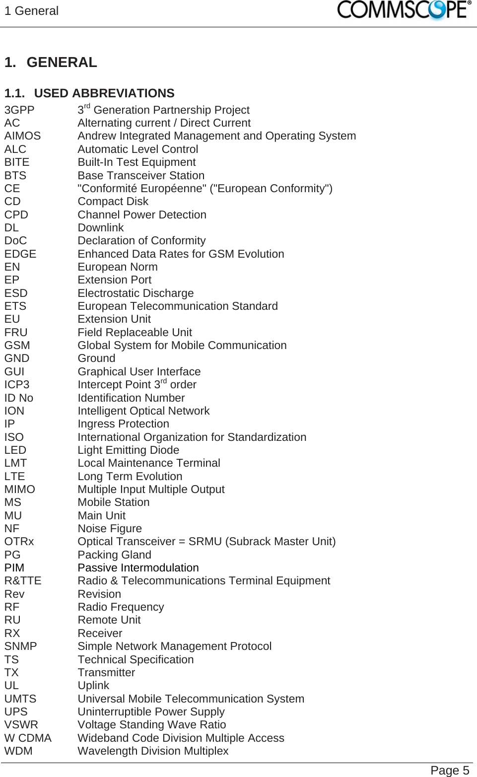 1 General   Page 5 1. GENERAL 1.1.  USED ABBREVIATIONS 3GPP   3rd Generation Partnership Project AC    Alternating current / Direct Current AIMOS  Andrew Integrated Management and Operating System ALC    Automatic Level Control BITE    Built-In Test Equipment BTS    Base Transceiver Station CE    &quot;Conformité Européenne&quot; (&quot;European Conformity&quot;) CD   Compact Disk CPD    Channel Power Detection DL   Downlink DoC   Declaration of Conformity EDGE   Enhanced Data Rates for GSM Evolution EN   European Norm EP   Extension Port ESD   Electrostatic Discharge ETS    European Telecommunication Standard EU   Extension Unit FRU    Field Replaceable Unit GSM    Global System for Mobile Communication GND   Ground GUI    Graphical User Interface ICP3    Intercept Point 3rd order ID No    Identification Number ION    Intelligent Optical Network IP   Ingress Protection ISO    International Organization for Standardization LED    Light Emitting Diode LMT    Local Maintenance Terminal LTE    Long Term Evolution MIMO    Multiple Input Multiple Output MS   Mobile Station MU   Main Unit NF   Noise Figure OTRx    Optical Transceiver = SRMU (Subrack Master Unit) PG   Packing Gland PIM   Passive Intermodulation R&amp;TTE  Radio &amp; Telecommunications Terminal Equipment Rev   Revision RF   Radio Frequency RU   Remote Unit RX   Receiver SNMP   Simple Network Management Protocol TS   Technical Specification TX   Transmitter UL   Uplink UMTS   Universal Mobile Telecommunication System UPS    Uninterruptible Power Supply VSWR   Voltage Standing Wave Ratio W CDMA  Wideband Code Division Multiple Access WDM    Wavelength Division Multiplex 