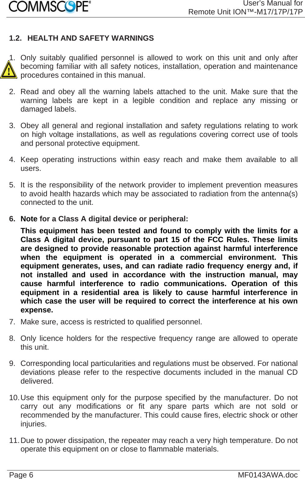 User’s Manual forRemote Unit ION™-M17/17P/17P Page 6  MF0143AWA.doc1.2.  HEALTH AND SAFETY WARNINGS  1.  Only suitably qualified personnel is allowed to work on this unit and only after becoming familiar with all safety notices, installation, operation and maintenance procedures contained in this manual. 2.  Read and obey all the warning labels attached to the unit. Make sure that the warning labels are kept in a legible condition and replace any missing or damaged labels. 3.  Obey all general and regional installation and safety regulations relating to work on high voltage installations, as well as regulations covering correct use of tools and personal protective equipment. 4.  Keep operating instructions within easy reach and make them available to all users. 5.  It is the responsibility of the network provider to implement prevention measures to avoid health hazards which may be associated to radiation from the antenna(s) connected to the unit. 6.  Note for a Class A digital device or peripheral: This equipment has been tested and found to comply with the limits for a Class A digital device, pursuant to part 15 of the FCC Rules. These limits are designed to provide reasonable protection against harmful interference when the equipment is operated in a commercial environment. This equipment generates, uses, and can radiate radio frequency energy and, if not installed and used in accordance with the instruction manual, may cause harmful interference to radio communications. Operation of this equipment in a residential area is likely to cause harmful interference in which case the user will be required to correct the interference at his own expense. 7.  Make sure, access is restricted to qualified personnel. 8.  Only licence holders for the respective frequency range are allowed to operate this unit. 9.  Corresponding local particularities and regulations must be observed. For national deviations please refer to the respective documents included in the manual CD delivered. 10. Use this equipment only for the purpose specified by the manufacturer. Do not carry out any modifications or fit any spare parts which are not sold or recommended by the manufacturer. This could cause fires, electric shock or other injuries. 11. Due to power dissipation, the repeater may reach a very high temperature. Do not operate this equipment on or close to flammable materials.  