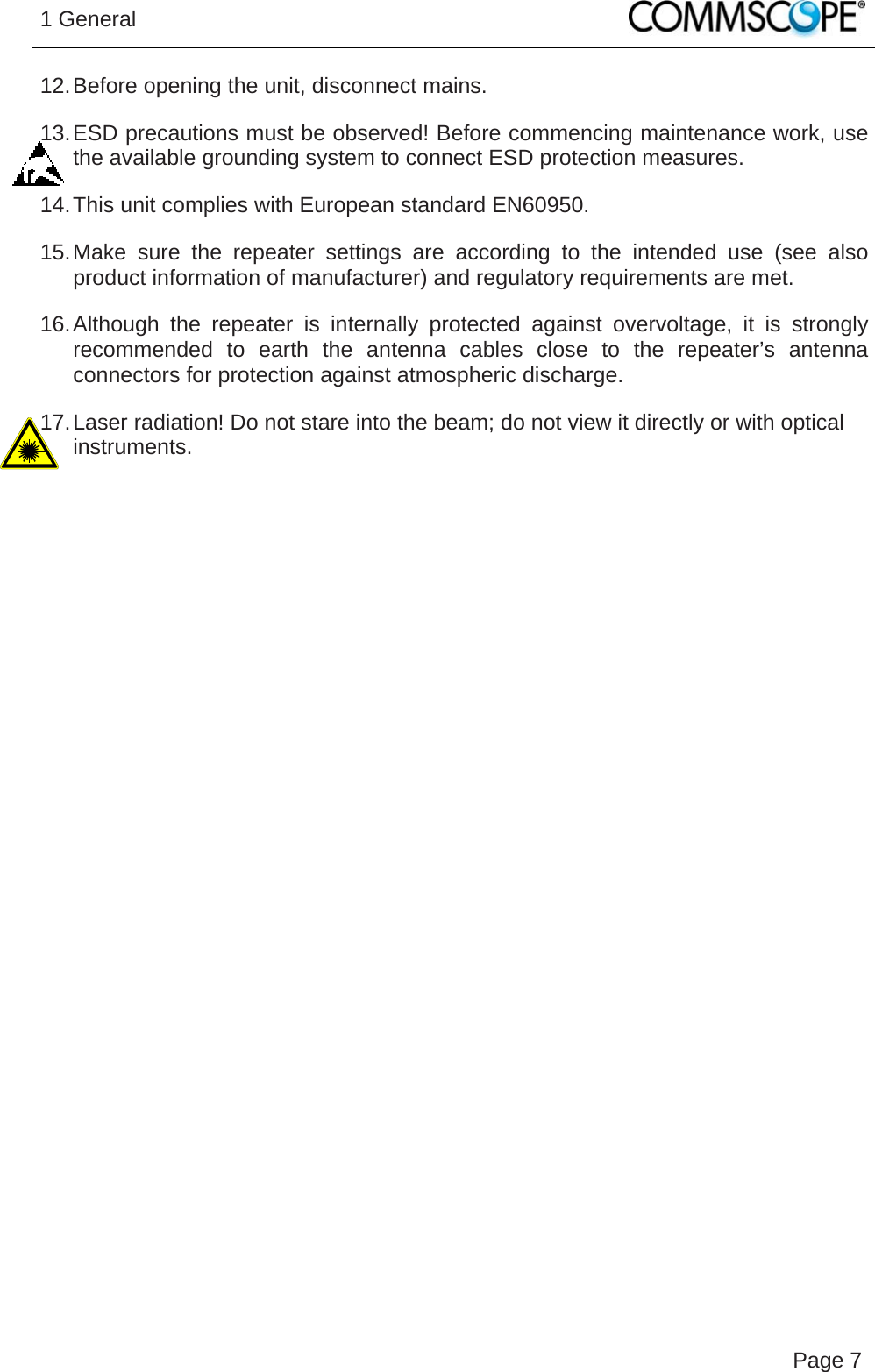 1 General   Page 712. Before opening the unit, disconnect mains. 13. ESD precautions must be observed! Before commencing maintenance work, use the available grounding system to connect ESD protection measures. 14. This unit complies with European standard EN60950. 15. Make sure the repeater settings are according to the intended use (see also product information of manufacturer) and regulatory requirements are met. 16. Although the repeater is internally protected against overvoltage, it is strongly recommended to earth the antenna cables close to the repeater’s antenna connectors for protection against atmospheric discharge. 17. Laser radiation! Do not stare into the beam; do not view it directly or with optical instruments.   