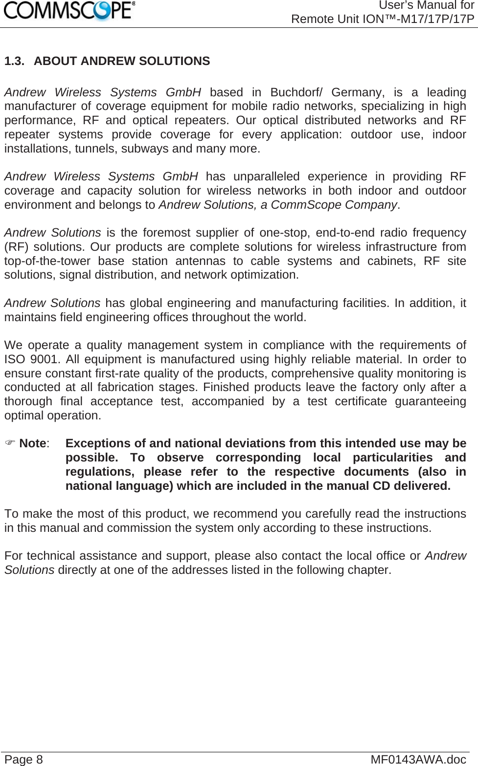 User’s Manual forRemote Unit ION™-M17/17P/17P Page 8  MF0143AWA.doc 1.3.  ABOUT ANDREW SOLUTIONS  Andrew Wireless Systems GmbH based in Buchdorf/ Germany, is a leading manufacturer of coverage equipment for mobile radio networks, specializing in high performance, RF and optical repeaters. Our optical distributed networks and RF repeater systems provide coverage for every application: outdoor use, indoor installations, tunnels, subways and many more.  Andrew Wireless Systems GmbH has unparalleled experience in providing RF coverage and capacity solution for wireless networks in both indoor and outdoor environment and belongs to Andrew Solutions, a CommScope Company.  Andrew Solutions is the foremost supplier of one-stop, end-to-end radio frequency (RF) solutions. Our products are complete solutions for wireless infrastructure from top-of-the-tower base station antennas to cable systems and cabinets, RF site solutions, signal distribution, and network optimization.  Andrew Solutions has global engineering and manufacturing facilities. In addition, it maintains field engineering offices throughout the world.  We operate a quality management system in compliance with the requirements of ISO 9001. All equipment is manufactured using highly reliable material. In order to ensure constant first-rate quality of the products, comprehensive quality monitoring is conducted at all fabrication stages. Finished products leave the factory only after a thorough final acceptance test, accompanied by a test certificate guaranteeing optimal operation.   Note:  Exceptions of and national deviations from this intended use may be possible. To observe corresponding local particularities and regulations, please refer to the respective documents (also in national language) which are included in the manual CD delivered.  To make the most of this product, we recommend you carefully read the instructions in this manual and commission the system only according to these instructions.   For technical assistance and support, please also contact the local office or Andrew Solutions directly at one of the addresses listed in the following chapter.  