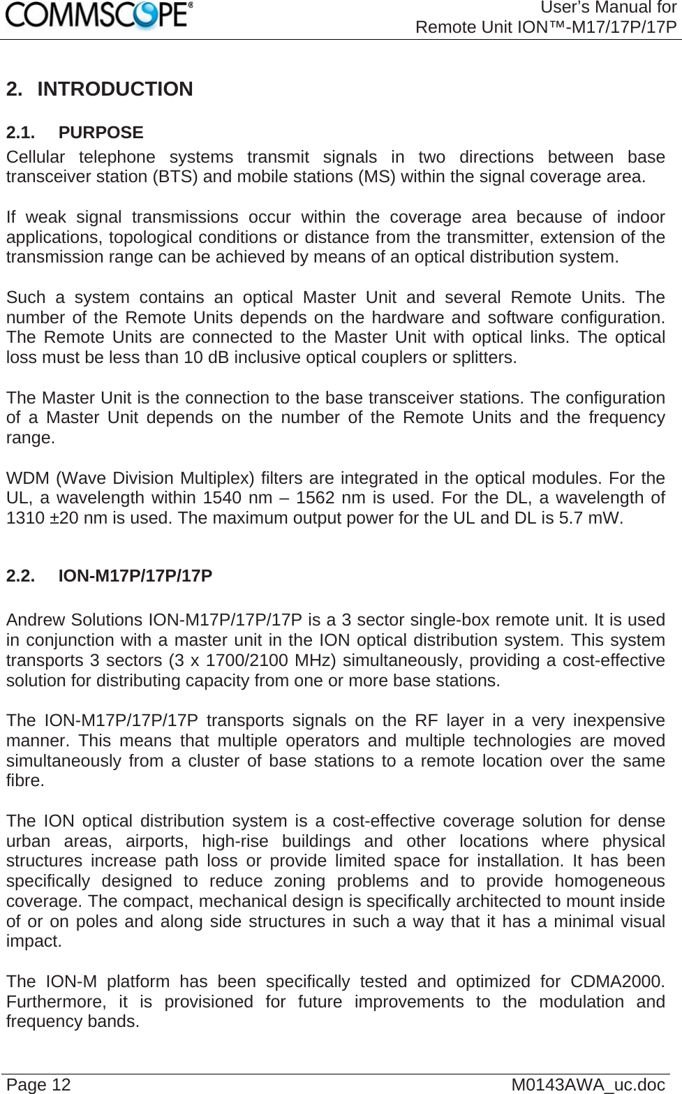 User’s Manual forRemote Unit ION™-M17/17P/17P Page 12  M0143AWA_uc.doc 2. INTRODUCTION 2.1.  PURPOSE Cellular telephone systems transmit signals in two directions between base transceiver station (BTS) and mobile stations (MS) within the signal coverage area.  If weak signal transmissions occur within the coverage area because of indoor applications, topological conditions or distance from the transmitter, extension of the transmission range can be achieved by means of an optical distribution system.  Such a system contains an optical Master Unit and several Remote Units. The number of the Remote Units depends on the hardware and software configuration. The Remote Units are connected to the Master Unit with optical links. The optical loss must be less than 10 dB inclusive optical couplers or splitters.  The Master Unit is the connection to the base transceiver stations. The configuration of a Master Unit depends on the number of the Remote Units and the frequency range.   WDM (Wave Division Multiplex) filters are integrated in the optical modules. For the UL, a wavelength within 1540 nm – 1562 nm is used. For the DL, a wavelength of 1310 ±20 nm is used. The maximum output power for the UL and DL is 5.7 mW.  2.2.  ION-M17P/17P/17P  Andrew Solutions ION-M17P/17P/17P is a 3 sector single-box remote unit. It is used in conjunction with a master unit in the ION optical distribution system. This system transports 3 sectors (3 x 1700/2100 MHz) simultaneously, providing a cost-effective solution for distributing capacity from one or more base stations.  The ION-M17P/17P/17P transports signals on the RF layer in a very inexpensive manner. This means that multiple operators and multiple technologies are moved simultaneously from a cluster of base stations to a remote location over the same fibre.  The ION optical distribution system is a cost-effective coverage solution for dense urban areas, airports, high-rise buildings and other locations where physical structures increase path loss or provide limited space for installation. It has been specifically designed to reduce zoning problems and to provide homogeneous coverage. The compact, mechanical design is specifically architected to mount inside of or on poles and along side structures in such a way that it has a minimal visual impact.  The ION-M platform has been specifically tested and optimized for CDMA2000. Furthermore, it is provisioned for future improvements to the modulation and frequency bands. 