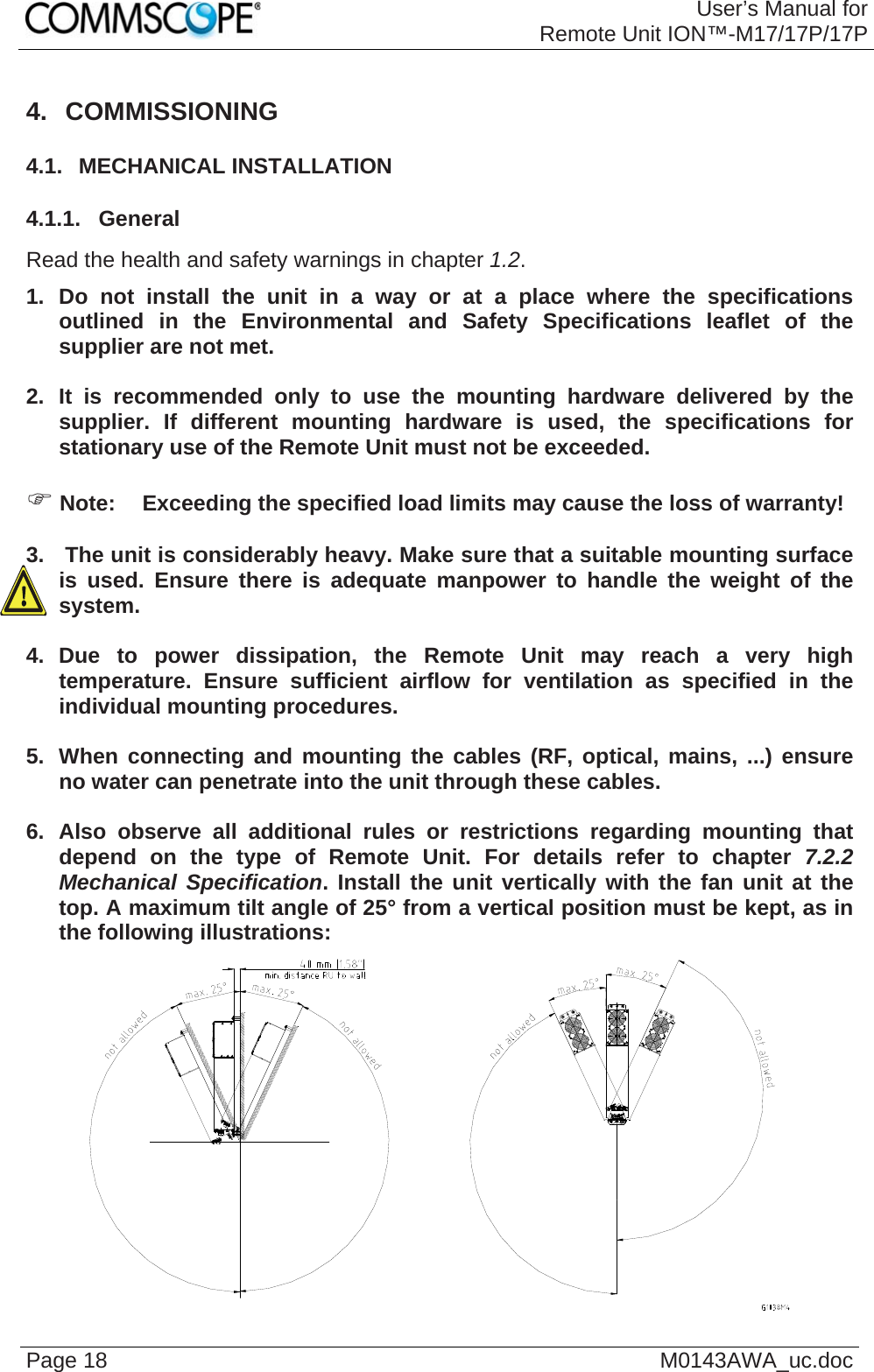 User’s Manual forRemote Unit ION™-M17/17P/17P Page 18  M0143AWA_uc.doc4. COMMISSIONING 4.1.  MECHANICAL INSTALLATION 4.1.1.  General Read the health and safety warnings in chapter 1.2. 1. Do not install the unit in a way or at a place where the specifications outlined in the Environmental and Safety Specifications leaflet of the supplier are not met.  2. It is recommended only to use the mounting hardware delivered by the supplier. If different mounting hardware is used, the specifications for stationary use of the Remote Unit must not be exceeded.  ) Note:  Exceeding the specified load limits may cause the loss of warranty!  3.   The unit is considerably heavy. Make sure that a suitable mounting surface is used. Ensure there is adequate manpower to handle the weight of the system.  4. Due to power dissipation, the Remote Unit may reach a very high temperature. Ensure sufficient airflow for ventilation as specified in the individual mounting procedures.  5.  When connecting and mounting the cables (RF, optical, mains, ...) ensure no water can penetrate into the unit through these cables.  6. Also observe all additional rules or restrictions regarding mounting that depend on the type of Remote Unit. For details refer to chapter 7.2.2 Mechanical Specification. Install the unit vertically with the fan unit at the top. A maximum tilt angle of 25° from a vertical position must be kept, as in the following illustrations:   